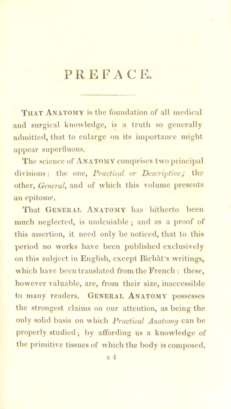 P R E F A C î^:. That Anatomy is the foundation of all medical and surgical knowledge, is a truth so generally admitted, that to enlarge on its importance might appear superfluous. The science of Anatomy comprises two principal divisions : the one. Practical or Dcscrijitive; the other. General, and of which this volume presents an epitome. That General Anatomy has hitherto been much neglected, is undeniable ; and as a proof of this assertion, it need only be noticed, that to this period no works have been published exclusively ou this subject in English, except Bichàt’s writings, which have been translated from the French ; these, however valuable, are, from their size, inaccessible to many readers. General Anatomy possesses the strongest claims on our attention, as being the oidy solid basis on which Practical Anatomy can be properly studied; by affording us a knowledge of the primitive tissues of which the body is composed,