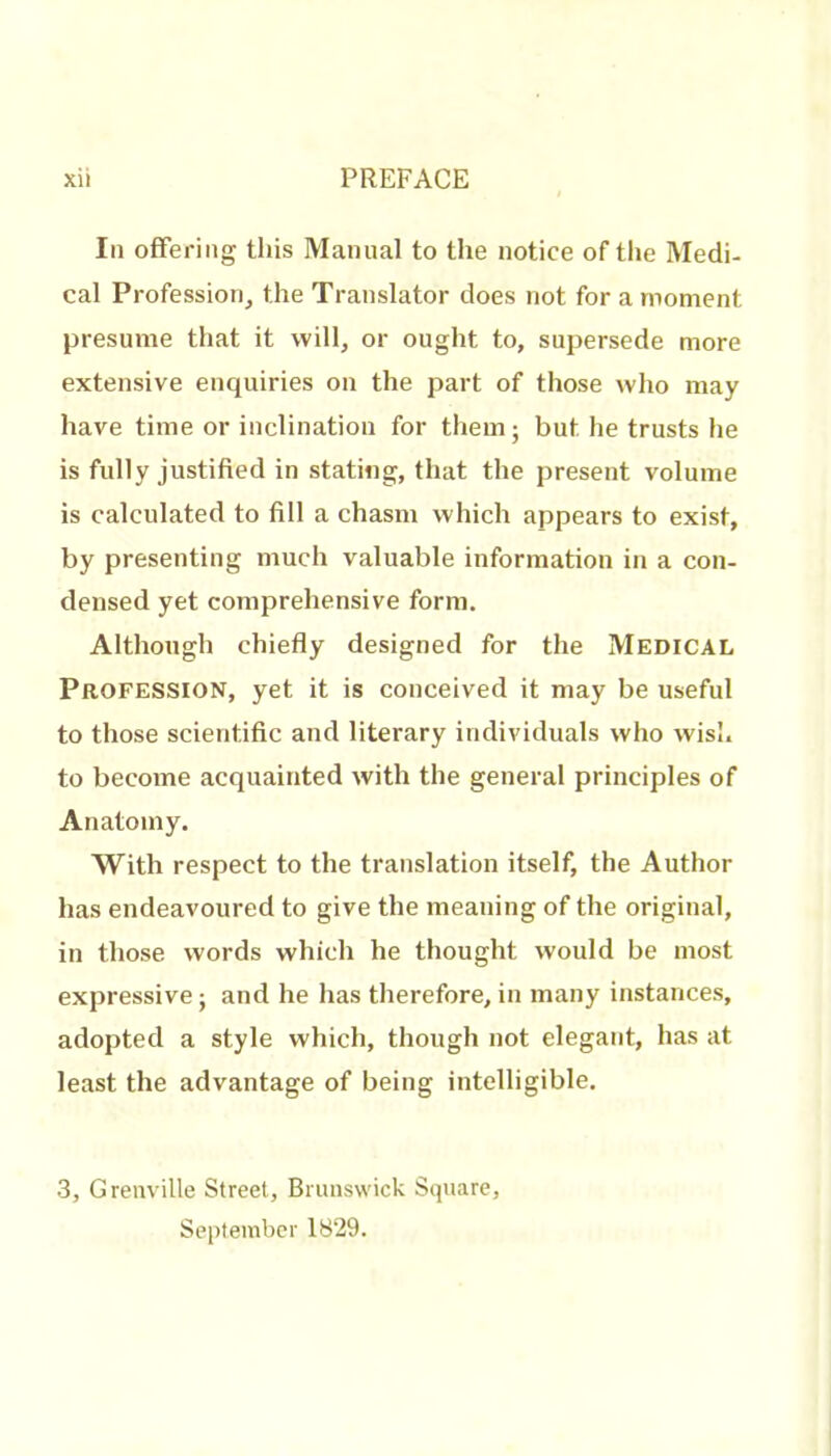 In offering tins Manual to the notice of the Medi- cal Profession^ the Translator does not for a moment presume that it will, or ought to, supersede more extensive enquiries on the part of those who may have time or inclination for them; but he trusts he is fully justified in stating, that the present volume is calculated to fill a chasm which appears to exist, by presenting much valuable information in a con- densed yet comprehensive form. Although chiefly designed for the Medical Profession, yet it is conceived it may be useful to those scientific and literary individuals who wish to become acquainted with the general principles of Anatomy. With respect to the translation itself, the Author has endeavoured to give the meaning of the original, in those words which he thought would be most expressive; and he has therefore,in many instances, adopted a style which, though not elegant, has at least the advantage of being intelligible. 3, Grenville Street, Brunswick Square, September 1829.