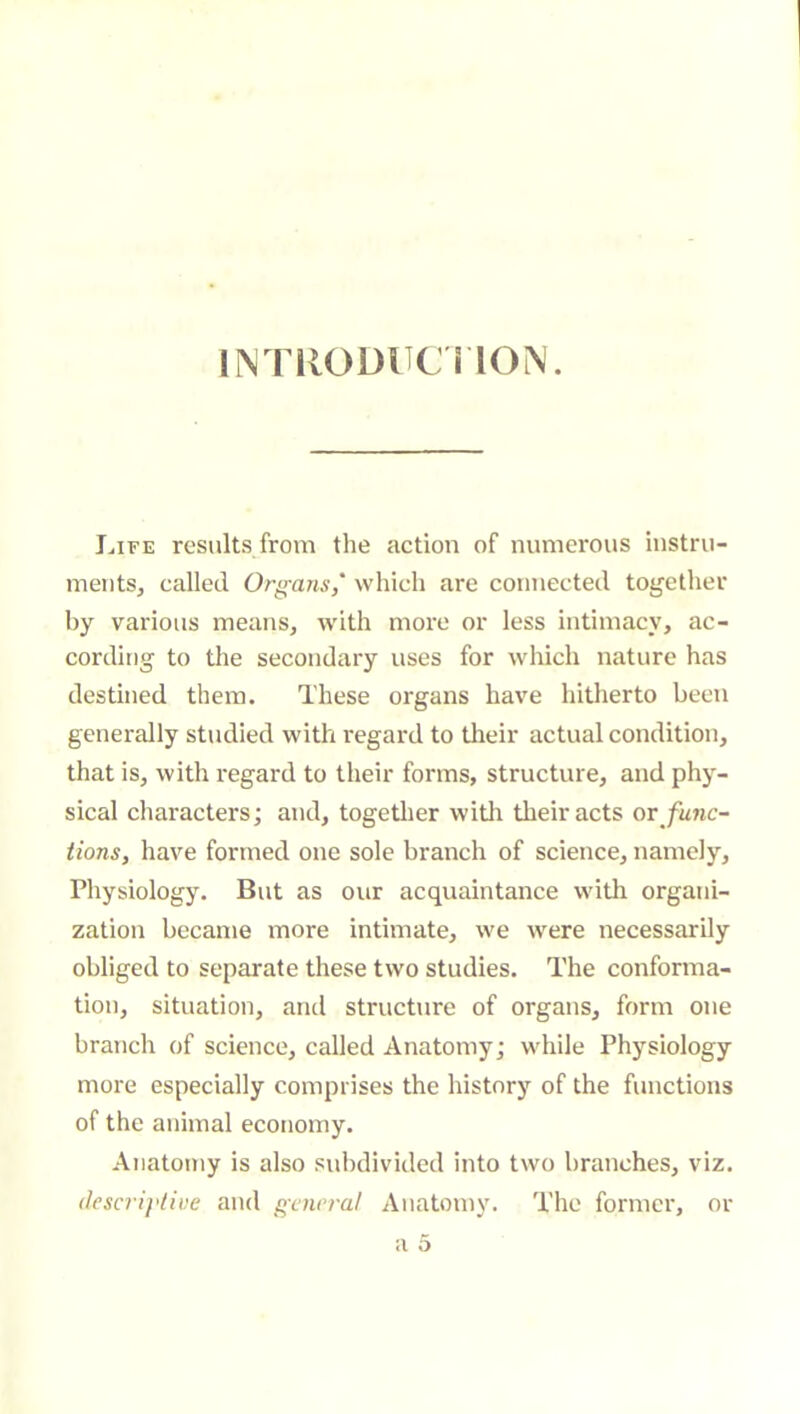 INTllODHCnON. I^iFE results from the action of numerous instru- ments, called Organs,' which are connected together by various means, with more or less intimacy, ac- cording to the secondary uses for wliich nature has destined them. These organs have hitherto been generally studied with regard to their actual condition, that is, with regard to their forms, structure, and phy- sical characters; and, together witli their acts or func- tions, have formed one sole branch of science, namely. Physiology. But as our acquaintance with organi- zation became more intimate, we were necessarily obliged to separate these two studies. The conforma- tion, situation, and structure of organs, form one branch of science, called Anatomy; while Physiology more especially comprises the history of the functions of the animal economy. Anatomy is also subdivided into two branches, viz. (lescriylive and general Anatomy. The former, or