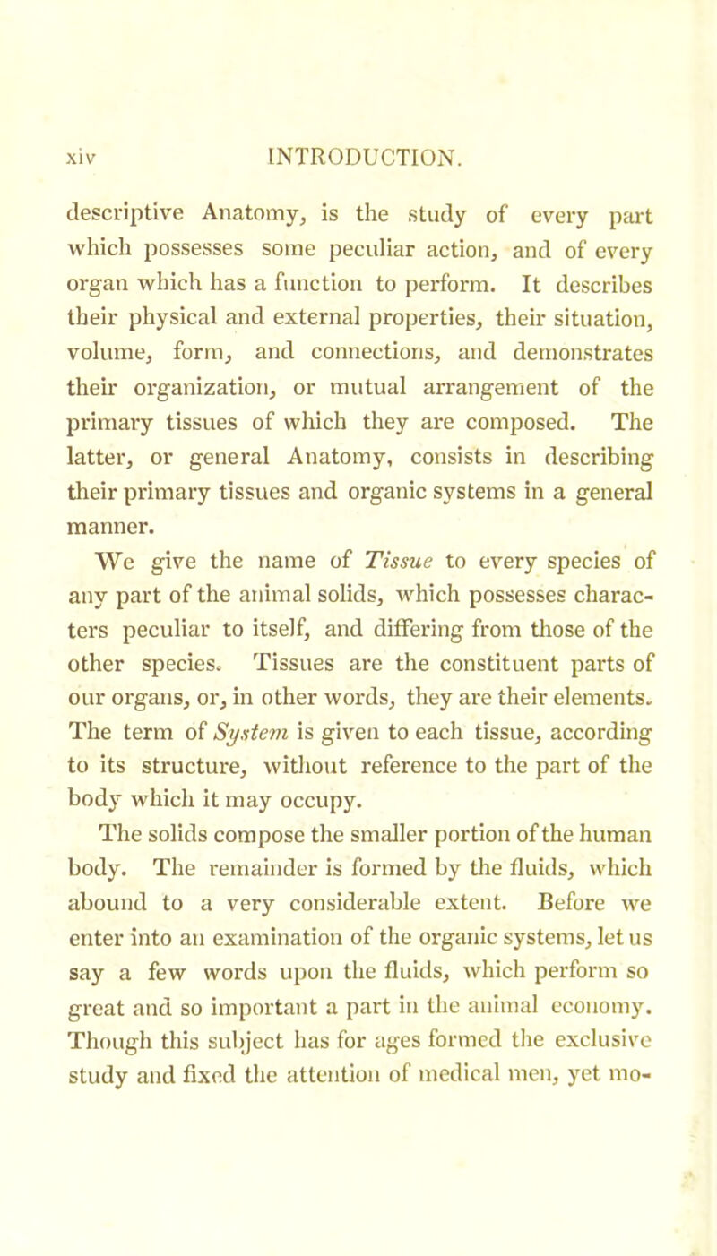 descriptive Anatomy, is the study of every part which possesses some peculiar action, and of every organ which has a function to perform. It describes their physical and external properties, their situation, volume, form, and connections, and demonstrates their organization, or mutual arrangement of the primary tissues of which they are composed. The latter, or general Anatomy, consists in describing their primary tissues and organic systems in a general manner. We give the name of Tissue to every species of any part of the animal solids, which possesses charac- ters pecidiar to itself, and differing from tlrose of the other species. Tissues are the constituent parts of our organs, or, in other words, they are their elements. The term of Systevi is given to each tissue, according to its structure, without reference to the part of the body which it may occupy. The solids compose the smaller portion of the human body. The remainder is formed by tlie fluids, which abound to a very considerable extent. Before we enter into an examination of the organic systems, let us say a few words upon the fluids, which perform so great and so important a part in the animal economy. Though this subject has for ages formed the exclusive study and fixed the attention of medical men, yet mo-