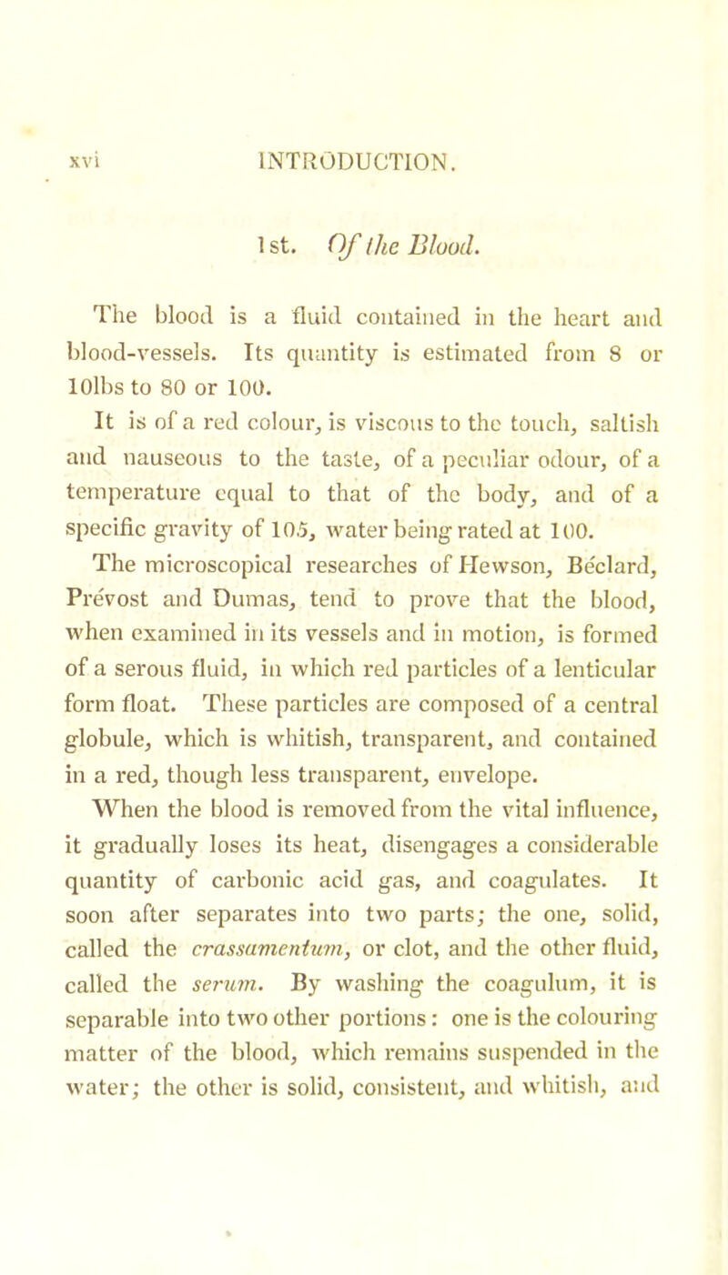 1 st. Of ihc Blood. The blood is a fluid contained in the heart and blood-vessels. Its quantity is estimated from 8 or lOlbs to 80 or 100. It is of a red colour, is viscous to the touch, saltish and nauseous to the taste, of a peculiar odour, of a temperature equal to that of the body, and of a specific gravity of 10.5, water being rated at 100. The microscopical researches of Hewson, Bedard, Prévost and Dumas, tend to prove that the blood, when examined in its vessels and in motion, is formed of a serous fluid, in which red particles of a lenticular form float. These particles are composed of a central globule, which is whitish, transparent, and contained in a red, though less transparent, envelope. When the blood is removed from the vital influence, it gradually loses its heat, disengages a considerable quantity of carbonic acid gas, and coagulates. It soon after separates into two parts; the one, solid, called the crassamentum, or clot, and the other fluid, called the serum. By washing the coagnlum, it is separable into two other portions : one is the colouring matter of the blood, which remains suspended in the water; the other is solid, consistent, and whitish, and