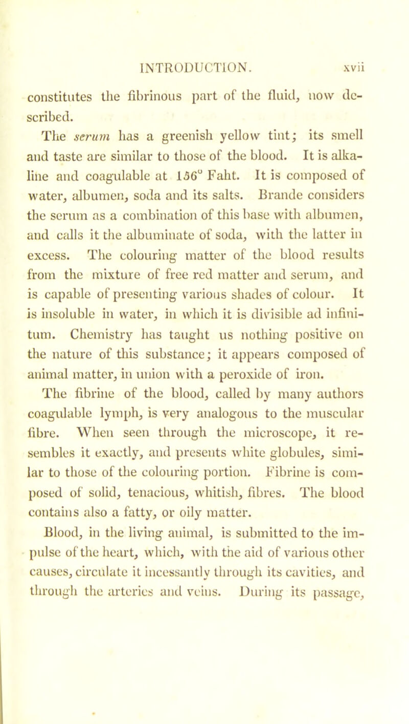 constitutes the fibrinous part of the fluid, now de- scribed. The serum has a greenish yellow tint; its smell and taste are similar to those of the blood. It is alka- line and coagulable at 156“ Faht. It is composed of water, albumen, soda and its salts. Brande considers the serum as a combination of this base with albumen, and CcJIs it tlie albuminate of soda, with the latter in excess. Tiie colouring matter of the blood results from the mixture of free red matter and serum, and is capable of presenting various shades of colour. It is insoluble in water, in which it is divisible ad infini- tum. Chemistry has taught us nothing positive on the nature of tliis substance ; it appears composed of animal matter, in union with a peroxide of iron. Tlie fibrine of the blood, called by many authors coagulable lymph, is very analogous to the muscular fibre. When seen through the microscope, it re- sembles it exactly, and presents white globules, simi- lar to those of the colouring portion. Fibrine is com- posed of solid, tenacious, whitish, fibres. The blood contains also a fatty, or oily matter. Blood, in the living animal, is submitted to the im- pulse of the heart, which, with the aid of various other causes, circulate it incessantly through its cavities, and through the arteries ami veins. During its passage.