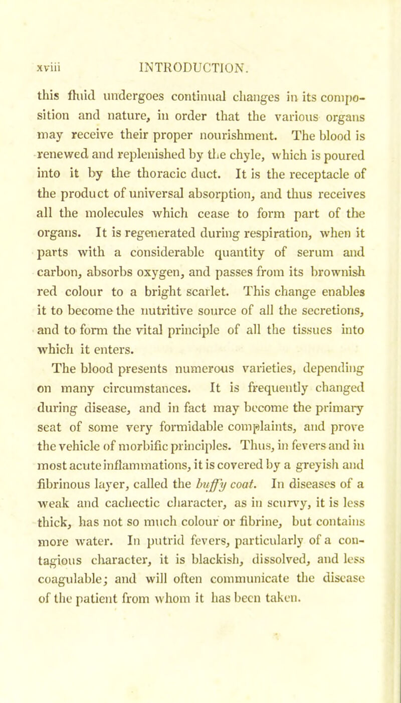 this fhiid undergoes continuai changes in its conijio- sition and nature, in order that the various organs may receive their proper nourishment. The blood is renewed and replenished by tlie chyle, which is poured into it by the thoracic duct. It is the receptacle of the product of universal absorption, and thus receives all the molecules which cease to form part of the organs. It is regenerated during respiration, when it parts with a considerable quantity of serum and carbon, absorbs oxygen, and passes from its brownish red colour to a bright scarlet. This change enables it to become the nutritive source of all the secretions, and to form the vital principle of all the tissues into which it enters. The blood presents numerous varieties, depending on many circumstances. It is frequently changed during disease, and in fact may become the primaiy seat of some very formidable complaints, and prove the vehicle of morbific principles. Thu.s, in fevers and in most acute inflammations, it is covered by a greyish and fibrinous layer, called the huffy coat. In diseases of a weak and cachectic character, as in scuny, it is less thick, has not so much colour or fibrine, but contains more water. In putrid fevers, particularly of a con- tagious character, it is blackish, dissolved, and less coagulable; and will often communicate the disease of the patient from whom it has been taken.