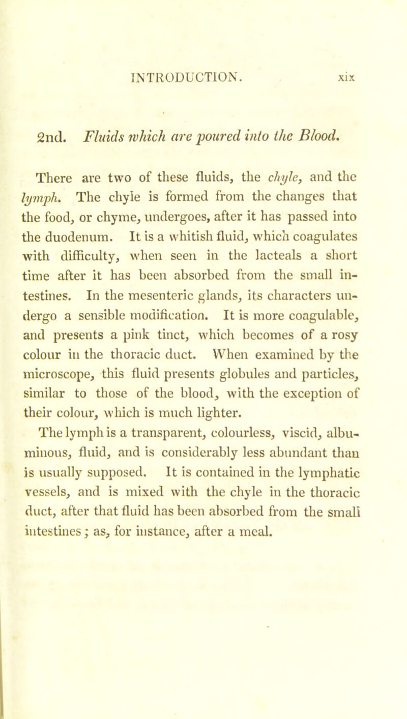 2nd. Fluids which are foured into the Blood. There are two of these fluids, the chyle, and the lymph. The chyle is formed from the changes that the food, or chyme, undergoes, after it has passed into tlie duodenum. It is a whitish fluid, which coagulates with difficulty, when seen in the lacteals a short time after it has been absorbed from the small in- testines. In the mesenteric glands, its characters un- dergo a sensible modification. It is more coagulable, and presents a pink tinct, which becomes of a rosy colour in the thoracic duct. When examined by the microscope, this fluid presents globules and particles, similar to those of the blood, with the exception of their colour, which is much lighter. The lymph is a transparent, colourless, viscid, albu- minous, fluid, and is considerably less abundant thau is usually supposed. It is contained in the lymphatic vessels, and is mixed with the chyle in the thoracic duct, after that fluid has been absorbed from the small intestines ; as, for instance, after a meal.