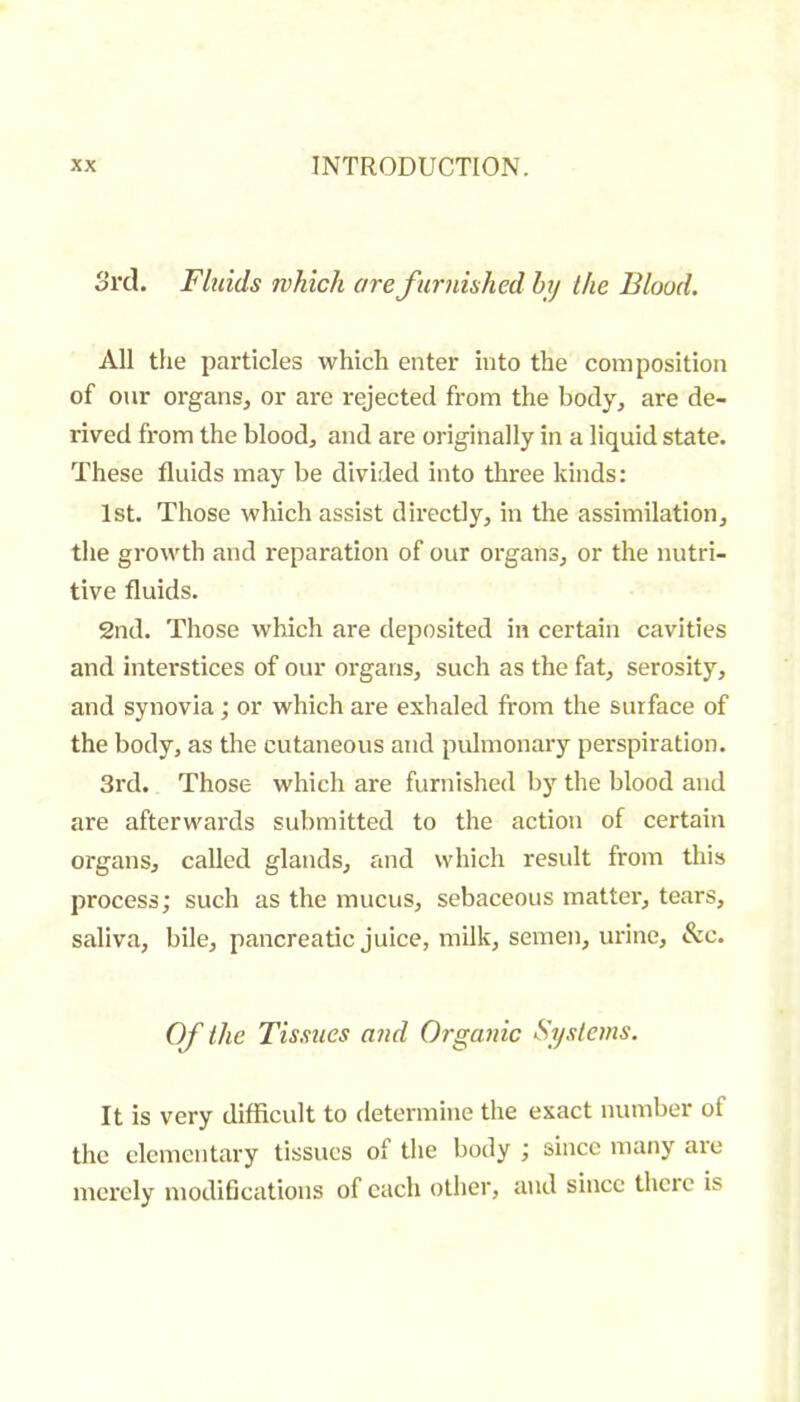 Srd. Fluids which are furnished hy the Blood. All the particles which enter into the composition of our organs, or are rejected from the body, are de- rived from the blood, and are originally in a liquid state. These fluids may be divided into three kinds : 1st. Those which assist directly, in the assimilation, the growth and reparation of our organs, or the nutri- tive fluids. 2nd. Those which are deposited in certain cavities and interstices of our oi'gans, such as the fat, serosity, and synovia ; or which are exhaled from the surface of the body, as the cutaneous and pulmonary perspiration. 3rd. Those which are furnished by the blood and are afterwards submitted to the action of certain organs, called glands, and which residt from this process; such as the mucus, sebaceous matter, tears, saliva, bile, pancreatic juice, milk, semen, urine, &c. Of the Tissues and Organic Systems. It is very difficult to determine the exact number of the elementary tissues of tlie body ; since many are merely modifications of each other, and since there is