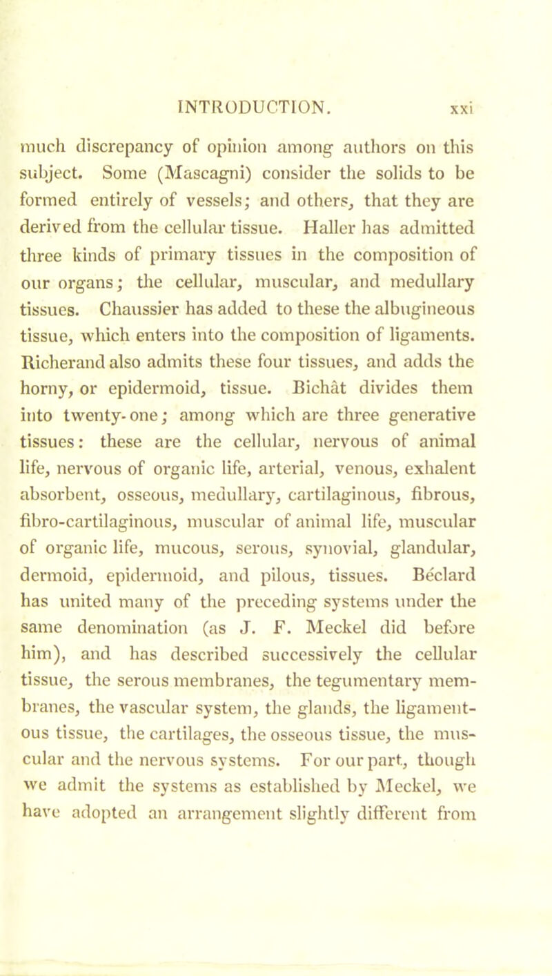 much discrepancy of opinion among authors on this siibject. Some (Mascagni) consider the solids to be formed entirely of vessels; and others^ that they are derived from the cellular’ tissue. Haller has admitted three kinds of primary tissues in the composition of our organs; the cellular, muscidar, and medullary tissues. Chaussier has added to these the albugineous tissue, which enters into the composition of ligaments. Richerand also admits these four tissues, and adds the horny, or epidermoid, tissue. Bichat divides them into twenty- one ; among which are three generative tissues : these are the cellular, nervous of animal life, nervous of organic life, arterial, venous, exhalent absorbent, osseous, medullary, cartilaginous, fibrous, fibro-cartilaginous, muscular of animal life, muscular of organic life, mucous, serous, synovial, glandular, dermoid, epidermoid, and pilous, tissues. Bedard has united many of the preceding systems under the same denomination (as J. F. Meckel did before him), and has described successively the cellular tissue, the serous membranes, the tegumentary mem- branes, the vascular system, the glands, the ligament- ous tissue, the cartilages, the osseous tissue, the mus- cular and the nervous systems. For our part, though we admit the systems as established by JMeckel, we have adopted an arrangement slightly different from