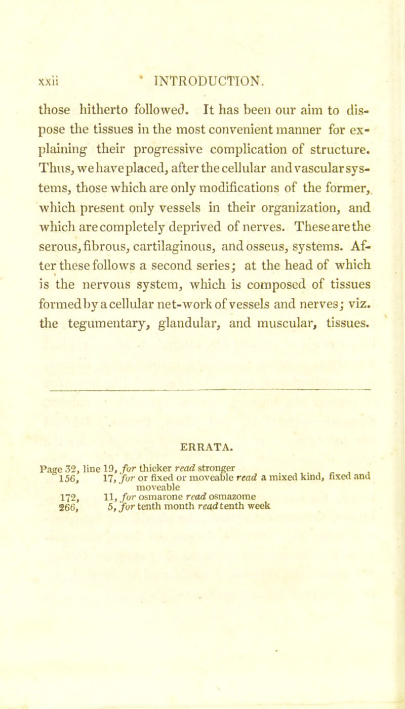 those hitherto followed. It has been our aim to dis- pose the tissues in the most convenient manner for ex- plaining their progressive complication of structure. Thus, we have placed, after the cellular and vascular sys- tems, those which are only modifications of the former, which present only vessels in their organization, and which are completely deprived of nerves. These are the serous, fibrous, cartilaginous, and osseus, systems. Af- ter these follows a second series; at the head of which is the nervous system, which is composed of tissues formed by a cellular net-work of vessels and nerves; viz. tlie tegumentary, glandular, and muscular, tissues. ERRATA. Page line 19,/or thicker stronger 156, 17, jur or fixed or moveable read a mixed kind, fixed and moveable 172, 11, fur osmarone read osmazome 266, 5, fur tenth month read tenth week