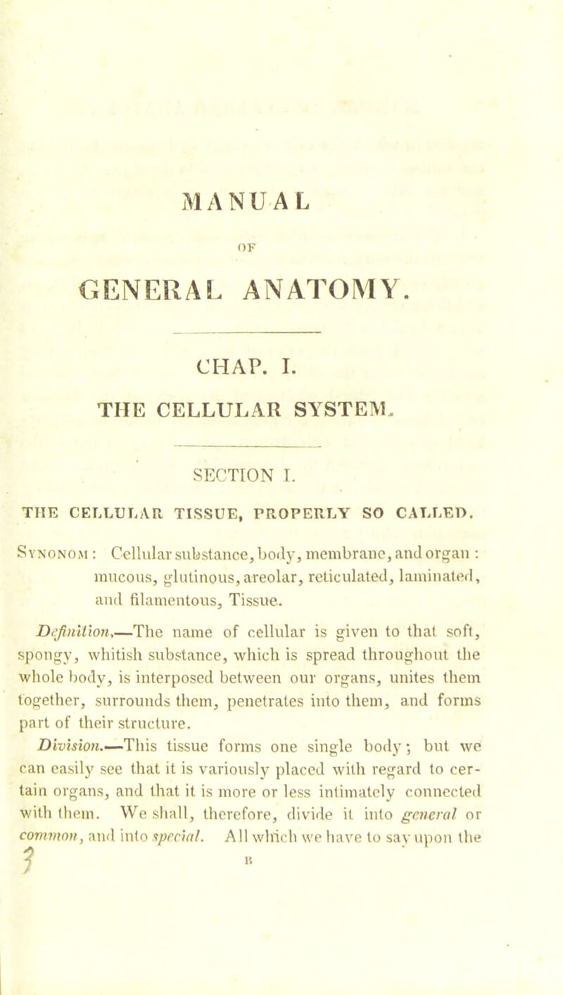 MANUAI OF GENERAL ANATOMY. CHAP. I. THE CELLULAR SYSTEM. SECTION I. THE CELLULAR TISSUE, PROPERLY SO CALLEO. Synonom ; Cellular substance, body, membrane, and organ ; mucous, glutinous,areolar, reticulated, laminated, and filamentous. Tissue. Definition,—The name of cellular is given to that soft, spongy, whitish substance, which is spread througliout the whole body, is interposed between our organs, unites them together, surrounds them, penetrates into them, and forms part of tlieir structure. This tissue forms one single body ; but we can easily see that it is variously placed with regard to cer- tain organs, and that it is more or less intimately connected with them. We sliall, therefore, divide it into general or common, and into special. All which we liave to savupon the ?