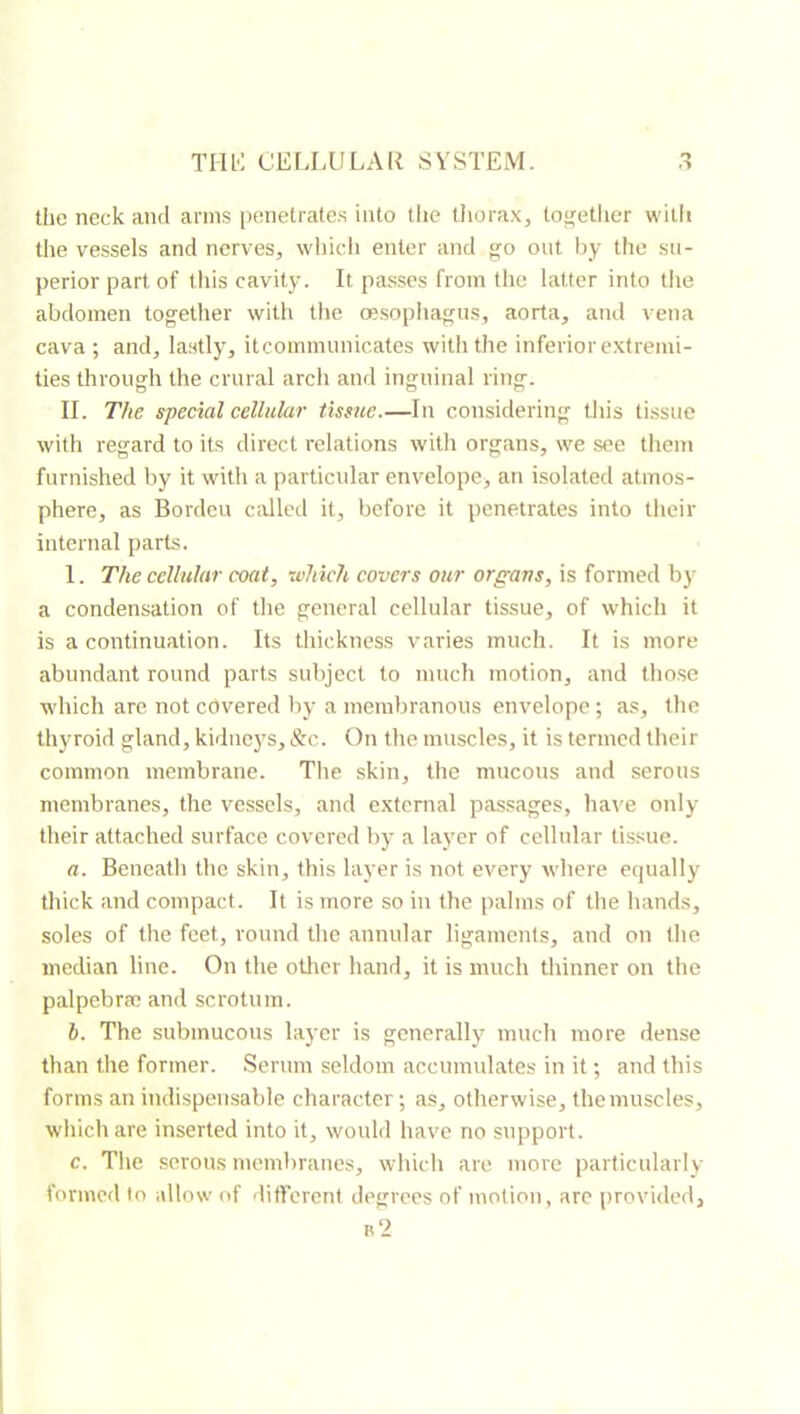 tlie neck and arms penetrates into the thorax, together with tlie vessels and nerves, wliich enter and go out by the su- perior part of tliis cavity. It passes from the latter into the abdomen together with tlie œsopiiagus, aorta, and vena cava ; and, lastly, itcommunicates with the inferior extremi- ties through the crural arch and inguinal ring. II. The special cellular tissue.—In considering this tissue with regard to its direct relations with organs, we see them furnished by it with a particular envelope, an isolated atmos- phere, as Borden c;Uled it, before it penetrates into their internal parts. I. The cellular coat, which covers our organs, is formed by a condensation of the general cellular tissue, of which it is a continuation. Its thickness varies much. It is more abundant round parts subject to much motion, and those which are, not covered by a membranous envelope ; as, the tliyroid gland, kidneys, &c. On the muscles, it is termed their common membrane. The skin, the mucous and serous membranes, the vessels, and e.xtcrnal passages, hai^e only their attached surface covered by a layer of cellular tissue. a. Beneatli the skin, this layer is not every where equally thick and compact. It is more so in the palms of the hands, soles of the feet, round the annular ligaments, and on the median line. On the other hand, it is much thinner on the palpcbræ and scrotum. b. The submucous layer is generallj^ much more dense than the former. Serum seldom accumulates in it ; and this forms an indispensable character; as, otherwise, the muscles, which are inserted into it, would have no support. c. Tlie serous membranes, whic h are more particularly formed to allow of different degrees of motion, arc provided.