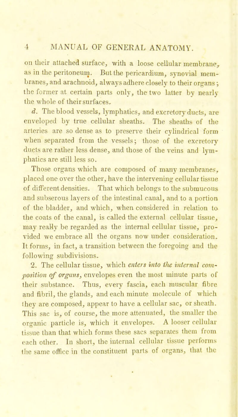 oil their attached surface, with a loose cellular membrane, as in the peritoneurn. But tlie pericardium, synovial mem- branes, and arachnoid, always adhere closely to their organs ; the former at certain parts only, the two latter by nearly the whole of their surfaces. d. The blood vessels, lymphatics, and excretory ducts, are enveloped by true cellular sheaths. The sheaths of the arteries are so dense as to preserve their cylindrical form when separated from the vessels; those of the excretory ducts are rather less dense, and those of the veins and Ijnn- phatics are still less so. Those organs which are composed of many membranes, placed one over the otlier, have the intervening cellular tissue of diflerent densities. That which belongs to the submucous and subserous layers of the intestinal canal, and to a portion of the bladder, and which, when considered in relation to tlie coats of the canal, is called the external cellular tissue, may really be regarded as the internal cellular tissue, pro- vided we embrace all the organs now under consideration. It forms, in fact, a transition between the foregoing and the following subdivisions. 2. The cellular tissue, which enters into the internal com- position of organs, envelopes even the most minute parts of their substance. Thus, every fascia, each muscular fibre and fibril, the glands, and each minute molecule of which they are composed, appear to have a cellular sac, or sheatli. This sac is, of course, the more attenuated, the smaller the organic particle is, which it envelopes. A looser cellular tissue than that which forms these sacs separates them from each other. In short, the internal cellular tissue performs the same office in the constituent parts of organs, that the