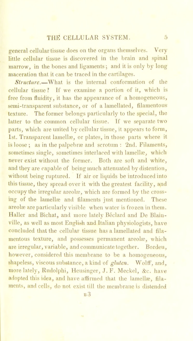 general cellular tissue does on the organs themselves. Very little cellular tissue is discovered in the brain and spinal marrow, in the bones and ligaments; and it is only by long maceration that it can be traced in the cartilages. Structure.—What is the internal conformation of the cellular tissue? If we examine a portion of it, which is free from fluidity, it has the appearance of a homogeneous, semi-transparent substance, or of a lamellated, filamentous texture. The former belongs particularly to the special, the latter to the common cellular tissue. If we separate two parts, which are united by cellular tissue, it appears to form, 1st. Transparent lamellæ, or plates, in those parts where it is loose ; as in the palpebræ anrl scrotum : 2nd. Filaments, sometimes single, sometimes interlaced with lamellæ, which never exist without the former. Both are soft and white, and they are capable of being much attenuated by distention, without being ruptured. If air or liquids be introduced into tliis tissue, they spread over it with tlie greatest facility, and occupy the irregular areolæ, whicli arc formed by the cross- ing of the lamellæ and filaments just mentioned. Tliese areolæ are particularly visible when water is frozen in tliem. Haller and Bichat, and more lately Bedard and De Blain- ville, as well as most English and Italian physiologists, have concluded that the cellular tissue has a lamellated and fila- mentous texture, and possesses permanent areolæ, which are irregular, variable, and communicate together. Borden, however, considered this membrane to be a homogeneous, shapeless, viscous snb.stance, a kind of gluten. Woltf, and, more lately, Rndolphi, Heusinger, J. F. Meckel, &c. have adopted this idea, and have affirmed that the lamellæ, fila- ments, and cells, do not exist till the membrane is distended b3