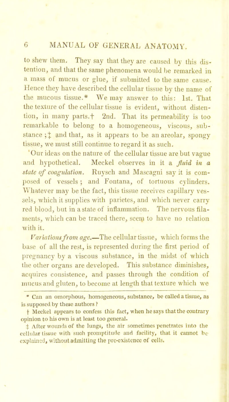 to shew them. They say that they are caused by this dis- tention, and that the same phenomena would Ire remarked in a mass of mucus or glue, if submitted to the same cause. Hence they have described the cellular tissue by the name of the mucous tissue.* We may answer to this; 1st. That the texture of the cellular tissue is evident, without disten- tion, in many parts.f 2nd. That its permeability is too remarkable to belong' to a homogeneous, viscous, sub- stance ; J and that, as it appears to be an areolar, spongy tissue, we must still continue to regard it as such. 'Our ideas on the nature of the cellular tissue are but vague and hypothetical. Meckel observes in it a fluid in a state of coagulation. Ruysch and Ma.scagni say it is com- posed of vessels ; and Fontana, of tortuous cylinders. Whatever may be the fact, this tissue receives capillary ves- sels, which it supplies with parietes, and which never carry red blood, but in a state of inflammation. The nervous fila- ments, which can be traced there, seem to have no relation with it. Variations from age.—The celhdar tissue, which forms the base of all the rest, is represented during the first period of pregnancy by a viscous substance, in the midst of which the other organs are developed. This substance diminishes, acquires consistence, and passes through the condition of mucus and gluten, to become at length that texture which we * Can an omorjihous, homogeneous, substance, be called a tissue, as is supposed Ijy these authors ? t Meckel appears to eonfess this fact, when he says that the contrary opinion to his own is at least too general. :|; After woimds of the lungs, the air sometimes penetrates into the cellular tissue with .snob promptitude and facility, that it cannot be explained, without admitting the prc-existcncc of cells.