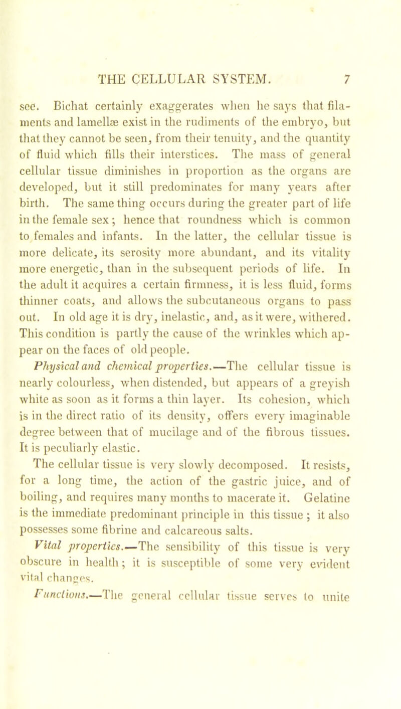 see. Bichat certainly exaggerates when he says that fila- ments and lamellæ exist in the rudiments of the embryo, but that they cannot be seen, from their tenuity, and the quantity of fluid which fills their interstices. Tire mass of general cellular tissue diminishes in proportion as the organs are developed, but it still predominates for many years after birth. The same thing occurs during the greater part of life in the female sex ; hence that roundness which is common to females and infants. In the latter, tlie cellular tissue is more delicate, its serosity more abundant, and its vitality more energetic, than in the subsequent periods of life. In the adult it acquires a certain firmness, it is less fluid, forms thinner coats, and allows the subcutaneous organs to pass out. In old age it is dry, inelastic, and, as it were, witliered. Tliis condition is partly the cause of the wrinkles which ap- pear on the faces of old people. Physical and chemical properties.—Tlie cellular tissue is nearly colourless, when distended, but appears of a greyish white as soon as it forms a thin layer. Its cohesion, which is in the direct ratio of its density, offers every imaginable degree between that of mucilage and of the fibrous tissues. It is peculiarly elastic. The cellular tissue is very slowly decomposed. It resists, for a long time, the action of the gastric juice, and of boiling, and requires many months to macerate it. Gelatine is the immediate predominant principle in this tissue ; it also possesses some fibrine and calcareous salts. Vital properties.—The sensibility of this ti.ssue is very obscure in health; it is susceptible of some very erdfleut vital change's. Functions—Tlie general cellular tissue serves to unite