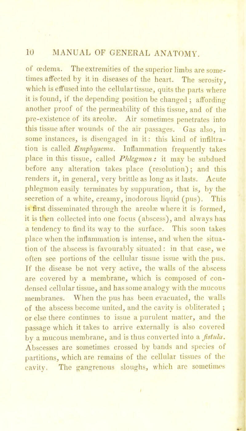 of œclema. The extremities of the superior limbs are some- times affected by it in diseases of the heart. The serosity, which is effused into the cellular tissue, quits the parts where it is found, if the depending position be changed ; affording another proof of the permeability of this tissue, and of the pre-existence of its areolæ. Air sometimes penetrates info this tissue after wounds of the air passages. Gas also, in some instances, is disengaged in it : this kind of infiltra- tion is called Emphysema. Inflammation frequently takes place in this tissue, called Phlegmon : it may be subdued before any alteration takes place (resolution) ; and this renders it, in general, very brittle as long as it lasts. Acute phlegmon easily terminates by suppuration, that is, by the secretion of a white, creamy, inodorous liquid (pus). This is first disseminated through the areolæ where it is formed, it is then collected into one focus (abscess), and always has a tendency to find its way to the surface. This soon takes place when the inflammation is intense, and when the situa- tion of the abscess is favourably situated : in that case, we often see portions of the cellular tissue issue with the pus. If the disease be not very active, the walls of the abscess are covered by a membrane, which is composed of con- densed cellular tissue, and has some analogy with the mucous membranes. When the })us has been evacuated, the walls of the abscess become united, and the cavity is obliterated ; or else there continues to issue a purulent matter, and the passage which it takes to arrive externally' is also covered by a mucous membrane, and is thus converted info a fistula. Abscesses arc sometimes crossed by bands and species of partitions, which are remains of the cellular tissues of the cavity. The gangrenous sloughs, which arc sometimes