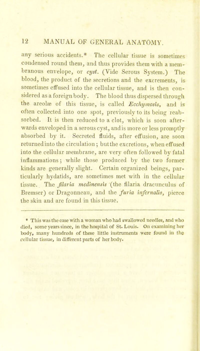 any serious accidents.* The cellular tissue is sometimes condensed round them, and thus provides them with a mem- branous envelope, or cyst. (Vide Serous System.) The blood, the product of the secretions and the excrements, is sometimes ctfused into the cellular tissue, and is then con- sidered as a fo reign body. The blood thus dispersed through the areolæ of this tissue, is called Ecchymosis, and is often collected into one spot, previously to its being reab- sorbed. It is then reduced to a clot, which is soon after- wards enveloped in a serous cyst, and is more or less promptly absorbed by it. Secreted fluids, after effusion, are soon returnedinto the circulation ; butthe excretions, when effused into the cellular membrane, are very often followed by fatal inflammations ; while those produced by the two former kinds are generally slight. Certain organized beings, par- ticularly hydatids, are sometimes met with in the cellular tissue. The filaria medmensis (the filaria dracunculus of Bremser) or Dragonneau, and the furia tnfernalis, pierce the skin and are found in this tissue. • This was the case with a woman who had swallowed needles, and who died, some years since, in the hospital of St. Louis. On examining her body, many hundreds of these little instruments were found in the cellular tissue, in different parts of her body.