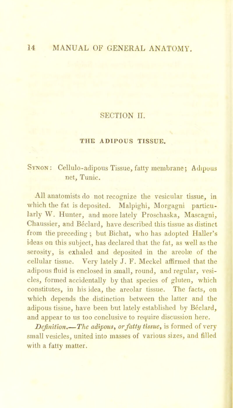 SECTION rr. THE ADIPOUS TISSUE. SrNON: Cellulo-adipous Tissue, fatty membrane; Adipuus net. Tunic. All anatomists do not recognize tlie vesicular tissue, in which the fat is deposited. Malpighi, Morgagni particu- larly W. Hunter, and more lately Proschaska, Mascagni, Chaussier, and Bedard, have described this tissue as distinct from the preceding ; but Bichat, who has adopted Haller’s ideas on this subject, has declared that the fat, as well as the serosity, is exhaled and deposited in the areolæ of the cellular tissue. Very lately J. F. Meckel affirmed that the adipous fluid is enclosed in small, round, and regular, vesi- cles, formed accidentally by that species of gluten, which constitutes, in his idea, the areolar tissue. The facts, on which depends the distinction between the latter and the adipous tissue, have been but lately established by Bedard, and appear to us too conclusive to require discussion here. Definition.— The adipous, or fatty tissue, is formed of very .small vesicles, united into masses of various sizes, and filled will) a fatty matter.