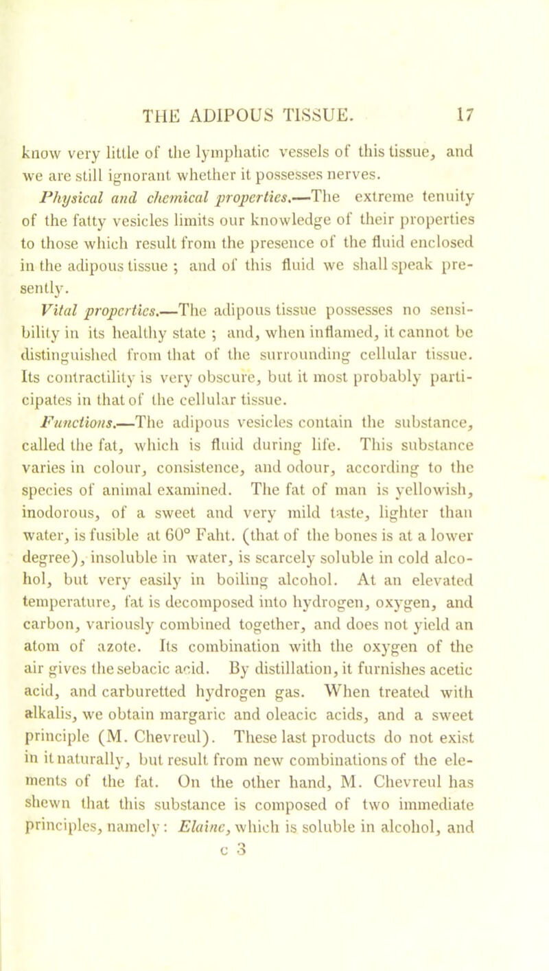 know very little of the lymphatic vessels of this tissue, and we are still ignorant whether it possesses nerves. Physical and chemical properties,—f\\e extreme tenuity of the fatty vesicles limits our knowledge of their properties to those wliich result from the presence of the fluid enclosed in the adipous tissue ; and of this fluid we shall speak pre- sently. Vital properties.—The adipous tissue possesses no sensi- bility in its healthy state ; and, when inflamed, it cannot be distinguished from that of the surrounding cellular tissue. Its contractility is very obscure, but it most probably parti- cipates in that of the cellular tissue. Funetions.—The adipous vesicles contain the substance, called the fat, which is fluid during life. This substance varies in colour, consistence, and odour, according to the species of animal examined. The fat of man is yellowish, inodorous, of a sweet and very mild taste, lighter than water, is fusible at 60° Faht. (that of the bones is at a lower degree), insoluble in water, is scarcely soluble in cold alco- hol, but very easily in boiling alcohol. At an elevated temperature, fat is decomposed into hydrogen, oxj-gen, and carbon, variously combined together, and does not yield an atom of azote. Its combination with the oxygen of the air gives thesebacic acid. By distillation, it furnishes acetic acid, and carburetted hydrogen gas. When treated with alkalis, we obtain margaric and oleacic acids, and a sweet principle (M. Chevreul). These last products do not exi.st in it naturally, but result from new combinations of the ele- ments of the fat. On the other hand, M. Chevreul has shewn that this substance is composed of two immediate principles, namely: which is soluble in alcohol, and