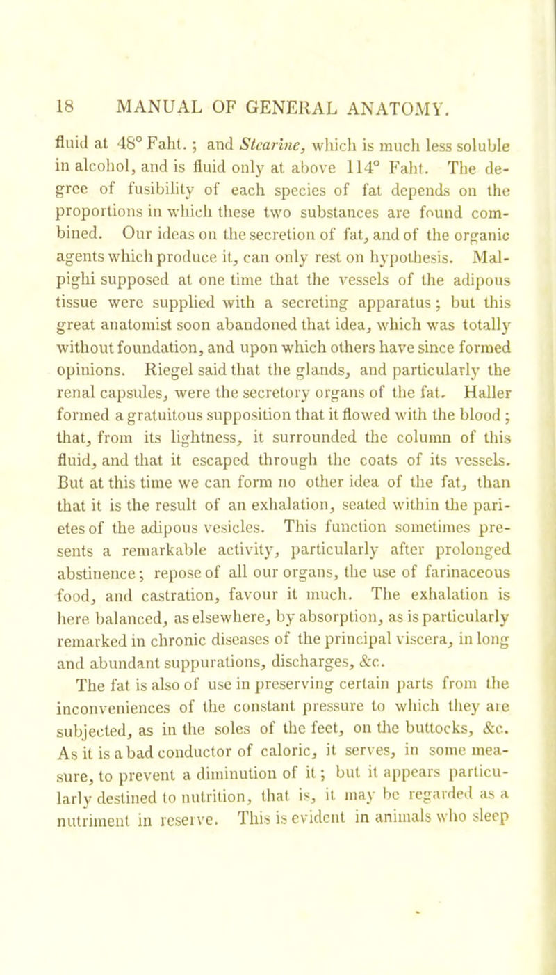 fluid at 48° Faht. ; and Skarhie, which is much less soluble in alcohol, and is fluid onlj^ at above 114° Faht. The de- gree of fusibility of each species of fat depends on the proportions in which these two substances are found com- bined. Our ideas on the secretion of fat, and of the organic agents which produce it, can only rest on hypothesis. Mal- pighi suppo.sed at one time that the vessels of the adipous tissue were supplied with a secreting apparatus ; but this great anatomist soon abandoned that idea, which was totally without foundation, and upon which others have since formed opinions. Riegel said that the glands, and particular!)' the renal capsules, were the secretory organs of the fat, Haller formed a gratuitous supposition that it flowed with the blood ; that, from its lightness, it surrounded the column of this fluid, and that it escaped through the coats of its vessels. But at this time we can form no other idea of the fat, than that it is the result of an exhalation, seated within tlie pari- etes of the adipous vesicles. This function sometimes pre- sents a remarkable activity, particularly after prolonged abstinence ; repose of all our organs, the use of farinaceous food, and castration, favour it much. The exhalation is Iiere balanced, as elsewhere, by absorption, as is particularly remarked in chronic diseases of the principal viscera, in long anti abundant suppurations, discharges, &c. The fat is also of use in preserving certain parts from the inconveniences of the constant pressure to which they are subjected, as in the soles of the feet, on the buttocks, &c. As it is a bad conductor of caloric, it serves, in some mea- sure, to prevent a diminution of it but it appears particu- larly destined to nutrition, that is, it may be regarded ;is a nutriment in reserve. This is evident in animals who sleep