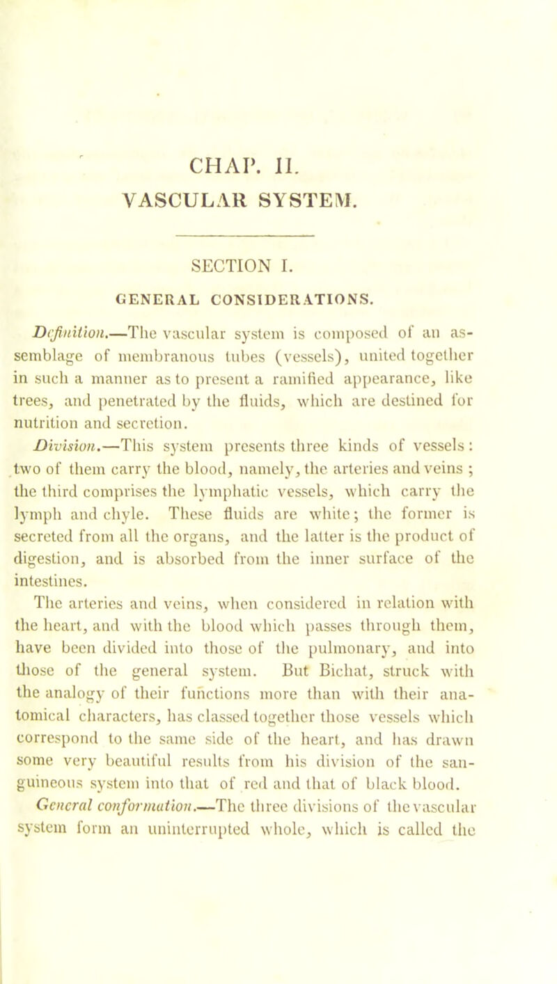 CHAI’. 11. VASCULAR SYSTEM. SECTION I. GENERAL CONSIDERATIONS. Definition.—The vascular system is composed of au as- semblage of membranous lubes (vessels), united together in such a manner as to present a ramified appearance, like trees, and (jeuetrated by the fluids, which are destined for nutrition and secretion. Division.—This system presents three kinds of vessels : two of them carry the blood, namely, the arteries and veins ; the third comprises the lymphatic vessels, which carry the lymph and chyle. These fluids are white; the former is secreted from all the organs, and the latter is the product of digestion, and is absorbed from the inner surface of the intestines. Tlie arteries and veins, when considered in relation with the heart, and with the blood which passes through them, have been divided into those of the pulmonary, and into tliose of the general system. But Bichat, struck with the analogy of their functions more than with their ana- tomical characters, has classed together those vessels which correspond to the same side of the heart, and has drawn some very beautiful results from his division of the san- guineous system into that of red and that of black blood. General conformation.—The three divisions of the vascular system form an uninterrupted whole, which is called the