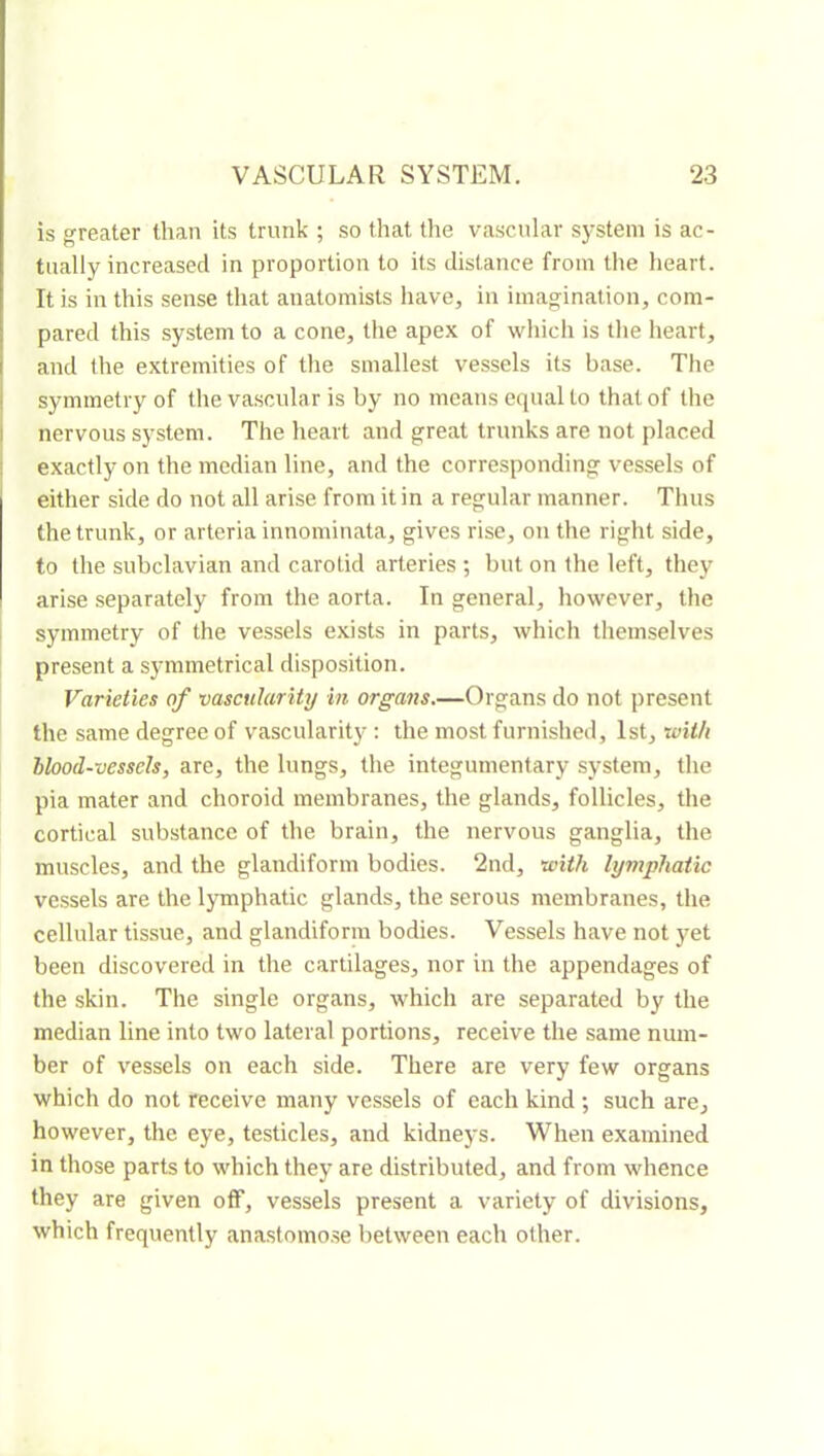 is greater than its trunk ; so that the vascular system is ac- tually increased in proportion to its distance from the heart. It is in this sense that anatomists have, in imagination, com- pared this system to a cone, the apex of which is the heart, and the extremities of the smallest vessels its base. The symmetry of the vascular is by no means equal to that of the nervous system. The heart and great trunks are not placed exactly on the median line, and the corresponding vessels of either side do not all arise from it in a regular manner. Thus the trunk, or arteria innominata, gives rise, on the right side, to the subclavian and carotid arteries ; but on the left, they arise separately from the aorta. In general, however, the symmetry of the vessels exists in parts, which themselves present a s}unmetrical disposition. Varieties of vaseularity in organs.—Organs do not present the same degree of vascularit}^ : the most furnished, 1st, with blood-vessels, are, the lungs, the integumentary system, the pia mater and choroid membranes, the glands, follicles, the cortical substance of the brain, the nervous ganglia, the muscles, and the glandiform bodies. 2nd, with lymphatic vessels are the lymphatic glands, the serous membranes, the cellular tissue, and glandiform bodies. Vessels have not j’^et been discovered in the cartilages, nor in the appendages of the skin. The single organs, which are separated by the median line into two lateral portions, receive the same num- ber of vessels on each side. There are very few organs which do not receive many vessels of each kind ; such are, however, the eye, testicles, and kidneys. When examined in those parts to which they are distributed, and from whence they are given off, vessels present a variety of divisions, which frequently anastomose between each other.