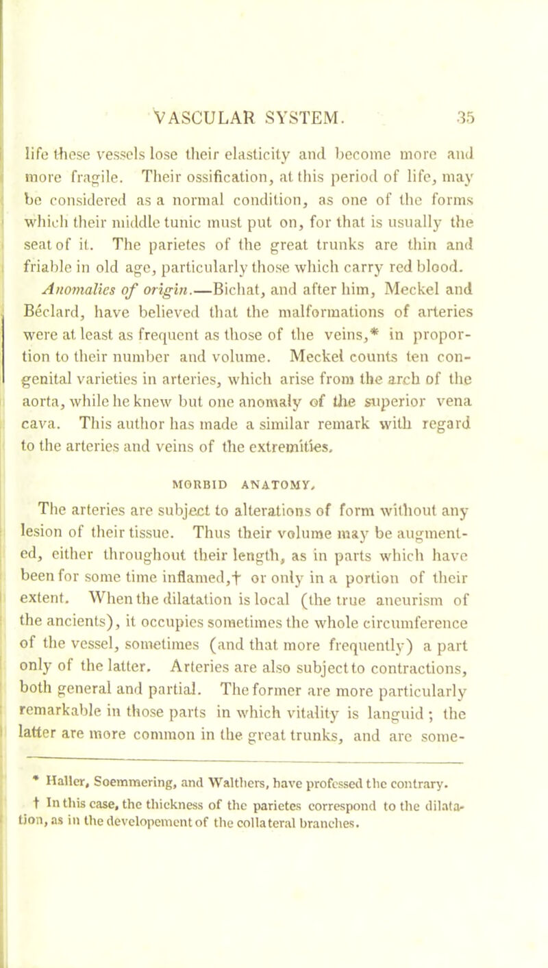 i life iRese ve.sscls lose their elasticity and become more and f more fragile. Their ossification, at this period of life^ may bo considered as a normal condition, as one of the forms ' which their middle tunic must put on, for that is usually the i seat of it. The parietes of the great trunks are thin and , friable in old age, particularly tho.se which carry red blood. Anomalies of origin.—Bichat, and after him, Meckel and Bedard, have believed that the malformations of arteries were at least as frecpicnt as those of the veins,* in propor- tion to their number and volume. Meckel counts ten con- genital varieties in arteries, which arise from the arch of tlie aorta, while he knew but one anomaly of tlxe superior vena cava. This author has made a similar remark with regard to the arteries and veins of the extremities. MORBID ANATOMY, The arteries are subject to alterations of form without any ! lesion of their tissue. Thus their volume may be augment- ed, either throughout their length, as in parts which have been for some time inflamed,f or only in a portion of their I extent. When the dilatation is local (the true aneurism of the ancients), it occupies sometimes the whole circumference of the vessel, sometimes (and that more frequently) a part 1 only of the latter. Arteries are also subject to contractions, both general and partial. The former are more particularly I remarkable in those parts in which vitality is languid ; the I latter are more common in the great trunks, and arc some- * Haller, Soemmering, and Waltliers, have professed the contrary, t In this case, the thiekness of the parietes correspond to the dilata- I tion, as in the developcmentof the collateral brandies.