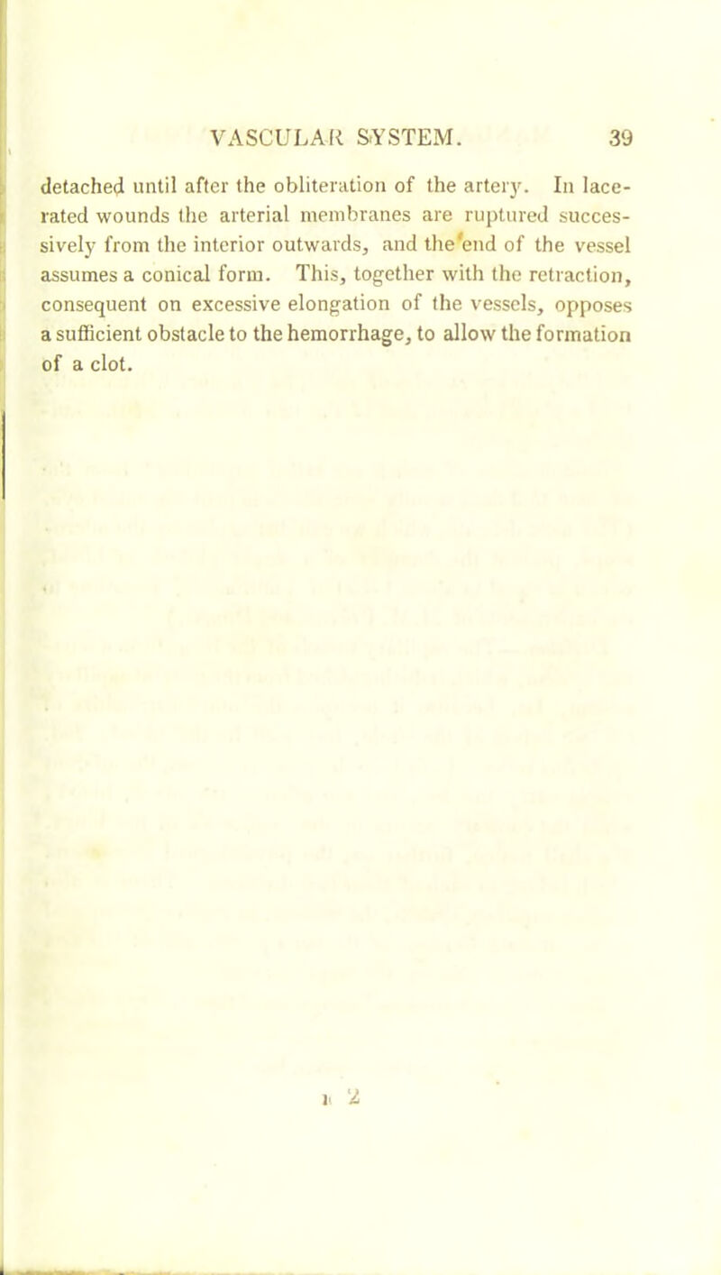 r detached until after the obliteration of the arteiy. In lace- rated wounds the arterial membranes are ruptured succes- sively from the interior outwards, and the'end of the vessel assumes a conical form. This, together with the retraction, consequent on excessive elongation of the vessels, opposes a sufiBcient obstacle to the hemorrhage, to allow the formation of a clot. i> 'I