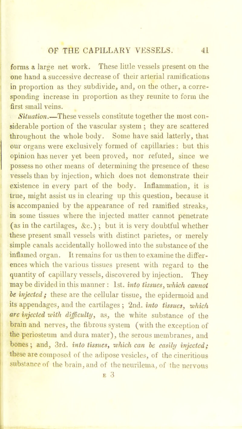 forms a large net work. These little vessels present on the one hand a successive decrease of their arterial ramifications in proportion as they subdivide, and, on the other, a corre- sponding increase in proportion as they reunite to form the first small veins. Situation.—These ves.sels constitute together the most con- siderable portion of the vascular system ; they are scattered throughout the whole body. Some have said latterly, that our organs were exclusively formed of capillaries : but this opinion has never yet been proved, nor refuted, since we possess no other means of determining the presence of these vessels than by injection, which does not demonstrate their existence in every part of the body. Inflammation, it is true, might assist us in clearing up this question, because it is accompanied by the appearance of red ramified streaks, in some tissues where the injected matter cannot penetrate (as in the cartilages, &c.) ; but it is very doubtful whether these present small vessels with distinct parietes, or merely simple canals accidentally hollowed into the substance of the inflamed organ. It remains for us then to examine the differ- ences which the various tissues present with regard to the quantity of capillary vessels, discovered by injection. They maybe divided in this manner : 1st. into tissues, which cannot le injected; the.se are the cellular tissue, the epidermoid and its appendages, and the cartilages ; 2nd. into tissues, which are injected with difficulty, as, the white substance of the brain and nerves, the fibrous system (with the exception of the periosteum and dura mater), the serous membranes, and bones ; and, 3rd. into tissues, which can be easily injected; these are composed of tlic adipose vesicles, of the cineritious substance of the brain, and of the ncurilema, of the nervous E 3
