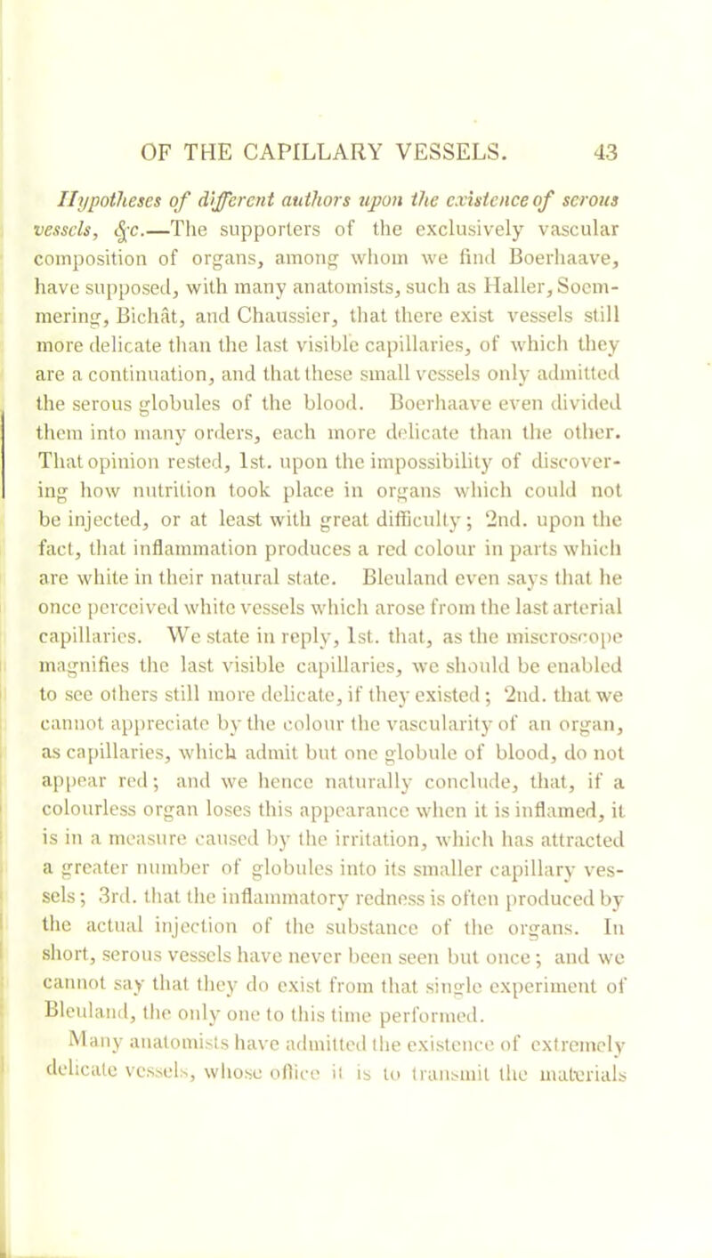 Ihjpoihescs of different authors upon the existence of serous vessels, <^c.—The supporters of the exclusively vascular composition of organs, among whom we find Boerhaave, have supposed, with many anatomists, such as Haller, Soem- mering, Bichat, and Chaussier, that there exist vessels still more delicate than the last visible capillaries, of whicli they are a continuation, and that these small vessels only admitted the serous globules of the blood. Boerhaave even divided them into many orders, each more delicate than the other. That opinion rested, 1st. upon the impossibility of discover- ing how nutrition took place in organs which could not be injected, or at least with great difficulty ; 2nd. upon the fact, that inflammation produces a red colour in parts whicli are white in their natural state. Bleuland even says that he once perceived white vessels which arose from the last arterial capillaries. We state in reply, 1st. that, as the miscroscope magnifies the last visible capillaries, wc should be enabled to see others still more delicate, if they existed ; 2nd. that we cannot appreciate by the colour the vascularity of an organ, as capillaries, which admit but one globule of blood, do not appear red ; and we hence naturally conclude, that, if a colourless organ loses this appearance when it is inflamed, it is in a measure caused by the irritation, which has attracted a greater number of globules into its smaller capillary ves- sels ; 3rd. that the inflammatory redness is often produced by the actual injection of the substance of the organs. In short, serous vessels have never been seen but once ; and we cannot say that they do exist from that single experiment of Bleuland, the only one to this time performed. Many anatomists have admitted the existence of extremely delicate vessels, whose ofiice it is to transmit the materials