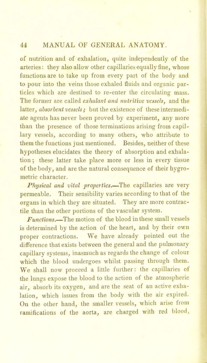 of nutrition and of exhalation, quite independently of the arteries : they also allow other capillaries equally fine, whose functions are to take up from every part of the body and to pour into the veins those exhaled fluids and organic par- ticles which are destined to re-enter the circulating mass. The former are called exhalant and nutritive vessels, and the \aXier, absorbent vessels ; but the existence of these intermedi- ate agents has never been proved by experiment, any more than the presence of those terminations arising from capil- lary vessels, according to many others, who attribute to them the functions just mentioned. Besides, neither of these hypotheses elucidates the theory of absorption and exhala- tion ; these latter take place more or less in every tissue of the body, and are the natural consequence of their hygro- métrie character. Physical and vital properties.—The capillaries are very permeable. Their sensibility varies according to that of the organs in which they are situated. They are more contrac- tile than the other portions of the vascular system. Functions.—The motion of the blood in these small vessels is determined by the action of the heart, and by their own proper contractions. We have already pointed out the difference that exists between the general and the pulmonary capillary systems, inasmuch as regards the change of colour which the blood undergoes whilst passing through them. We shall now proceed a little further: the capillaries of the lungs expose the blood to the action of the atmospheric air, absorb its oxygen, and are the seat of an active exha- lation, which issues from the body with the air expired. On the other hand, the smaller vessels, which arise from ramifications of the aorta, are charged with red blood.