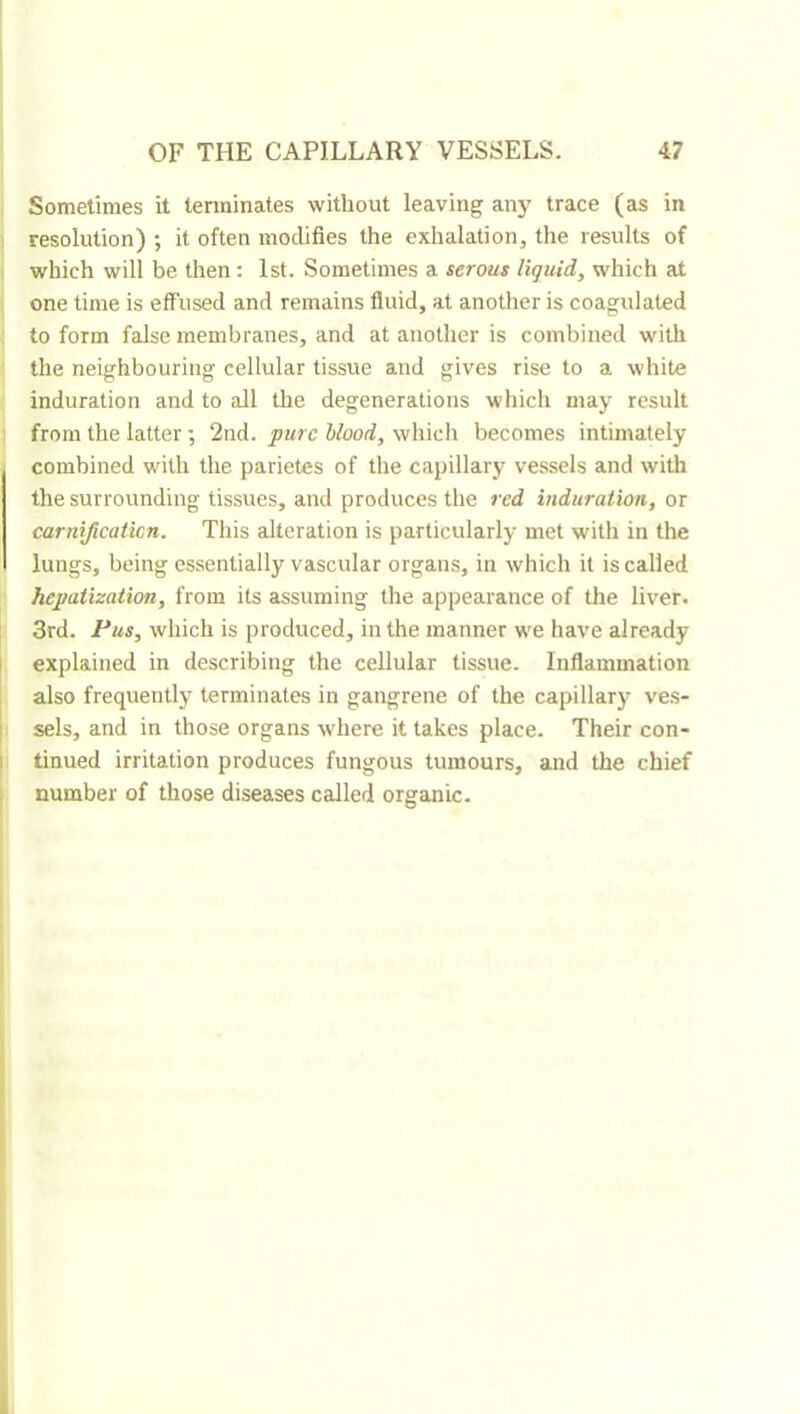 Sometimes it terminates without leaving aii}^ trace (as in ! resolution) ; it often modifies the exhalation, the results of , which will be then ; 1st. Sometimes a serous liquid, which at one time is effused and remains fluid, at another is coagulated to form false membranes, and at another is combined with the neighbouring cellular tissue and gives rise to a white induration and to all the degenerations which may result from the latter ; 2nd. pure Hood, which becomes intimately combined with the parietes of the capillary vessels and with the surrounding tissues, and produces the red induration, or carnificaticn. This alteration is particularly met with in the lungs, being essentially vascular organs, in which it is called hepatization, from its assuming the appearance of the liver. I 3rd. Pus, which is produced, in the manner we have already I explained in describing the cellular tissue. Inflammation \ also frequently terminates in gangrene of the capillary ve.s- 1 sels, and in those organs where it takes place. Their con- I tinned irritation produces fungous tumours, and the chief 1 number of those diseases called organic.