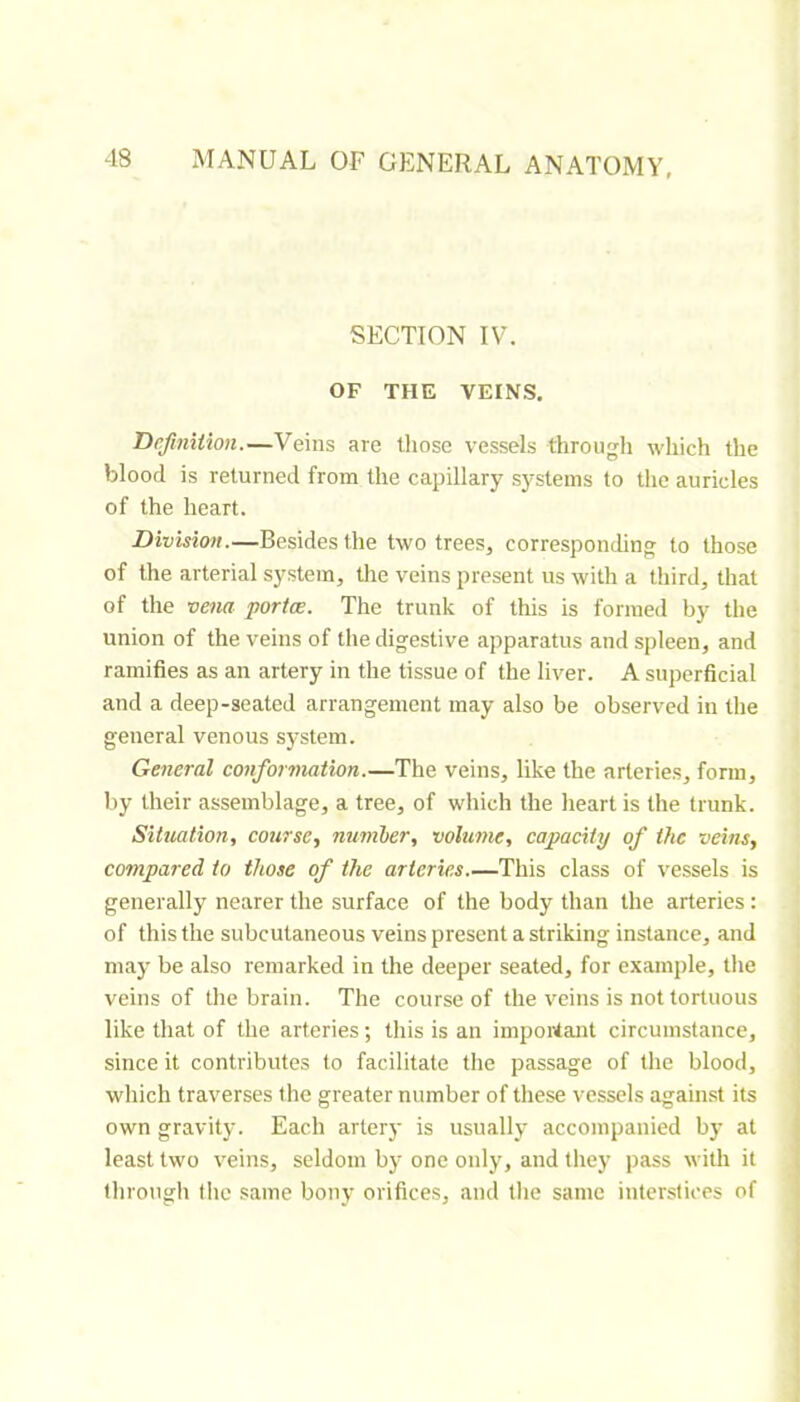 SECTION IV. OF THE VEINS. Definition.—Veins are those vessels through which the blood is returned from the capillary systems to tlie auricles of the heart. Division.—Besides the two trees, corresponding to those of the arterial system, the veins present us with a third, that of the vena portœ. The trunk of this is formed by the union of the veins of the digestive apparatus and spleen, and ramifies as an artery in the tissue of the liver. A superficial and a deep-seated arrangement may also be observed in the general venous system. General conformation.—The veins, like the arteries, form, by their assemblage, a tree, of which the lieart is the trunk. Situation, course, nuniber, volume, capacity of the veins, compared to those of the arteries.—This class of vessels is generally nearer the surface of the body than the arteries : of this the subcutaneous veins present a striking instance, and may be also remarked in the deeper seated, for example, the veins of the brain. The course of the veins is not tortuous like that of the arteries ; this is an important circumstance, since it contributes to facilitate the passage of the blood, which traverses the greater number of these vessels against its own gravity. Each artery is usually accompanied by at least two veins, seldom by one only, and they pass with it through the same bony orifices, and tlie same interstices of