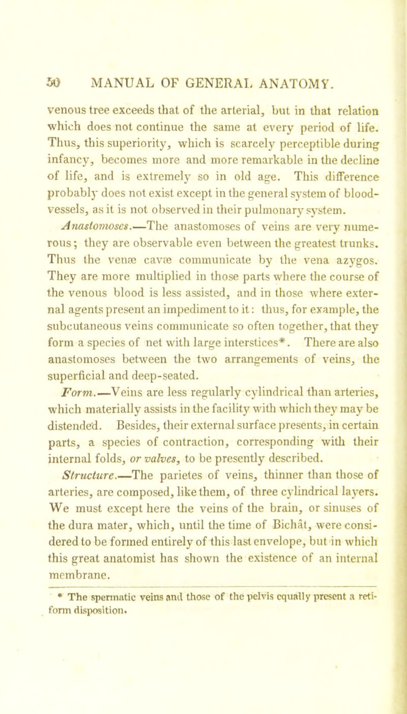 venous tree exceeds that of the arterial, but in that relation which does not continue the same at every period of life. Thus, this superiority, which is scarcely perceptible during infancy, becomes more and more remarkable in the decline of life, and is extremely so in old age. This difference probably does not exist except in the general system of blood- vessels, as it is not observed in their pulmonary system. Amsiovwses.—The anastomoses of veins are very nume- rous; they are observable even between the greatest trunks. Thus the venæ cavæ communicate by tlie vena azygos. They are more multiplied in those parts where the course of the venous blood is less assisted, and in those where exter- nal agents present an impediment to it ; thus, for example, the subcutaneous veins communicate so often together, that they form a species of net with large interstices*. There are also anastomoses between the two arrangements of veins, the superficial and deep-seated. Form.—Veins are less regularly cylindrical than arteries, which materially assists in the facility with which they may be distended. Besides, their external surface presents, in certain parts, a species of contraction, corresponding with their internal folds, or valves, to be presently described. Structure.—The parietes of veins, thinner than those of arteries, are composed, like them, of three c3'lindrical la}'ers. We must except here the veins of the brain, or sinuses of the dura mater, which, until the time of Bichât, were consi- dered to be formed entirely of this last envelope, butin which this great anatomist has shown the existence of an internal membrane. • The spermatic veins and those of the pelvis equally present a reti- form disposition.