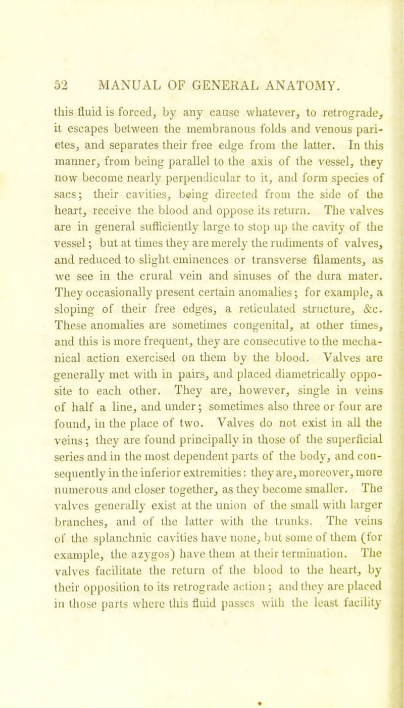 this fluid is forccdj by any cause whatever, to retrograde, it escapes between the membranous folds and venous pari- etes, and separates their free edge from the latter. In this manner, from being parallel to the axis of the vessel, they now become nearly perpendicular to it, and form species of sacs; their cavities, being directed from the side of the heart, receive the blood and oppose its return. The valves are in general sufficiently large to stop up the cavity of the vessel ; but at times they are merely the rudiments of valves, and reduced to slight eminences or transverse filaments, as we see in the crural vein and sinuses of the dura mater. They occasionally present certain anomalies ; for example, a sloping of their free edges, a reticulated structure, &c. These anomalies are sometimes congenital, at other times, and this is more frequent, they are consecutive to the mecha- nical action exercised on them by the blood. Valves are generally met with in pairs, and placed diametrically oppo- site to each other. They are, however, single in veins of half a line, and under ; sometimes also three or four are found, in the place of two. Valves do not exist in all the veins ; they are found principally in those of the superficial series and in the most dependent parts of the body, and con- sequently in the inferior extremities : they are, moreover, more numerous and closer together, as they become smaller. The valves generally exist at the union of the small witli larger branches, and of the latter with the trunks. The veins of the splanclinic cavities have none, but some of them (for example, the azygos) have them at their termination. The valves facilitate the return of tlie blood to tlie heart, by their opposition to its retrograde action ; and they arc placed in lho.se parts where this fluid passes with the least facility