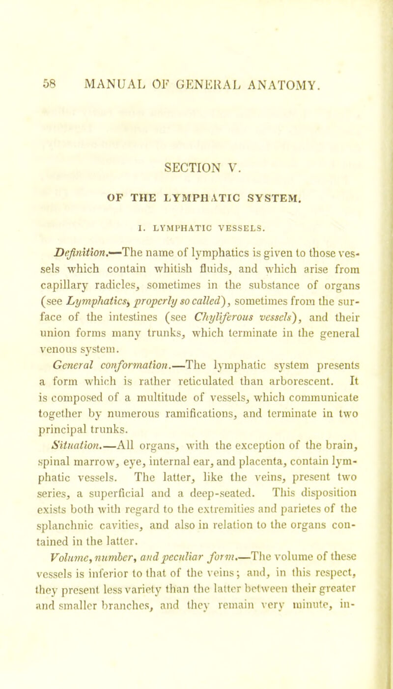 SECTION V. OF THE LYMPHATIC SYSTEM. I. LYMPHATIC VESSELS. Defitiition.—Th^ name of lymphatics is given to those ves- sels which contain whitish fluids, and which arise from capillary radicles, sometimes in the substance of organs (see Lymphaticsy properly so called'), sometimes from the sur- face of the intestines (see Chyliferous vessels), and their union forms many trunks, which terminate in the general venous system. General conformation.—The lymphatic system presents a form which is rather reticulated than arborescent. It is composed of a multitude of vessels, which communicate together by numerous ramifications, and terminate in two principal trunks. Sitnation,—All organs, MÛth the exception of the brain, .spinal marrow, eye, internal ear, and placenta, contain lym- phatic vessels. The latter, like the veins, present two series, a superficial and a deep-seated. This disposition exists both with regard to the extremities and parietes of the splanchnic cavities, and also in relation to the organs con- tained in the latter. Volume, numler, and peculiar form.—The volume of these vessels is inferior to that of the veins ; and, in this respect, they present less variety than the latter between their greater and smaller branches, and they remain very minute, in-