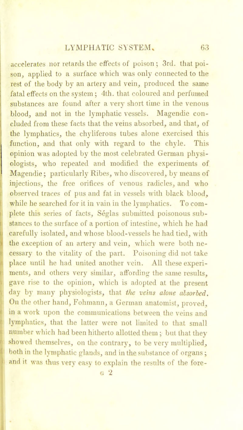 accelerates nor retards the effects ol' poison ; 3rd. that poi- soOj applied to a surface which was only connected to the rest of the body by an artery and vein, produced the same fatal effects on the system ; 4th. that coloured and perfumed substances are found after a very short time in the venous blood, and not in the lymphatic vessels. Magendie con- cluded from these facts that the veins absorbed, and that, of the lymphatics, the chyliferous tubes alone e.xercised this function, and that only with regard to the chyle. This opinion was adopted by the most celebrated German physi- ologi.sts, who repeated and modified the experiments of Magendie ; particularly Ribes, who discovered, by means of injections, the free orifices of venous radicles, and who |l observed traces of pus and fat in ves.sels with black blood, I while he searched for it in vain in the lymphatics. To com- f plete this .series of facts, Seglas submitted poisonous .sub- i stances to the surface of a portion of intestine, which he had carefully isolated, and whose blood-vessels he had tied, with the exception of an artery and vein, which were both ne- cessary to the vitality of the part. Poisoning did not take place until he had united another vein. All these e.xperi- ments, and others very similar, affording the same results, gave rise to the opinion, wliich is adopted at the present day by many physiologists, that the veins alone absorbed. On the other hand, Fohmann, a German anatomist, proved, in a w'ork upon the communications between the veins and lymphatics, that the latter \vcre not limited to that small number which had been hitherto allotted them ; but that they .showed themselves, on the contrary, to be very multiplied, both in the lymphatic glands, and in the .substance of organs ; 1 and it was thus very easy to explain the results of the fore-