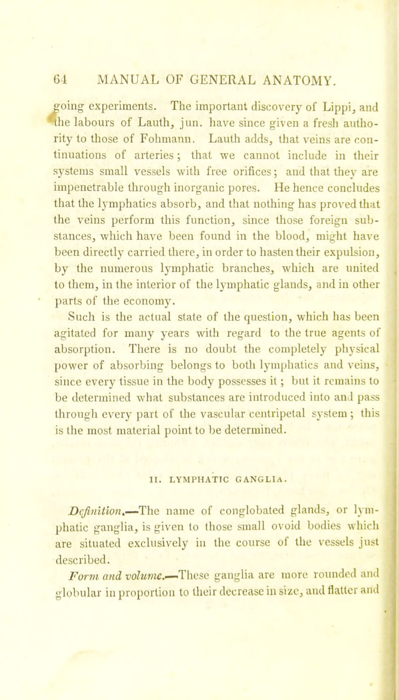 o'oing experiments. The important diseoveiy of Lippi, and *tlie labours of Lauth, jun. have since given a fresli autho- rity to those of Fohmann. Lauth adds, that veins are con- tinuations of arteries ; that we cannot include in their systems small vessels with free orifices ; and that they are impenetrable through inorganic pores. He hence concludes that the lymphatics absorb, and that nothing has proved that the veins perform this function, since tho.se foreign sub- stances, which have been found in the blood, might have been directly carried there, in order to hasten their expulsion, by the numerous lymphatic branches, which are united to them, in the interior of the lymphatic glands, and in other parts of the economy. Such is the actual state of the question, which has been agitated for many years with regard to the true agents of absorption. There is no doubt the completely physical power of absorbing belongs to both lymphatics and veins, since every tissue in the body possesses it ; but it remains to be determined what substances are introduced into and pass through every part of the vascular centripetal sy.stem ; this is the most material point to be determined. II. LYMPHATIC GANGLIA. Definition^—The name of conglobated glands, or lym- phatic ganglia, is given to those small ovoid bodies which are situated exclusively in the course of the vessels just described. Form and vofawie.—'These ganglia are more rounded and globular in proportion to their decrease in size, and flatter and