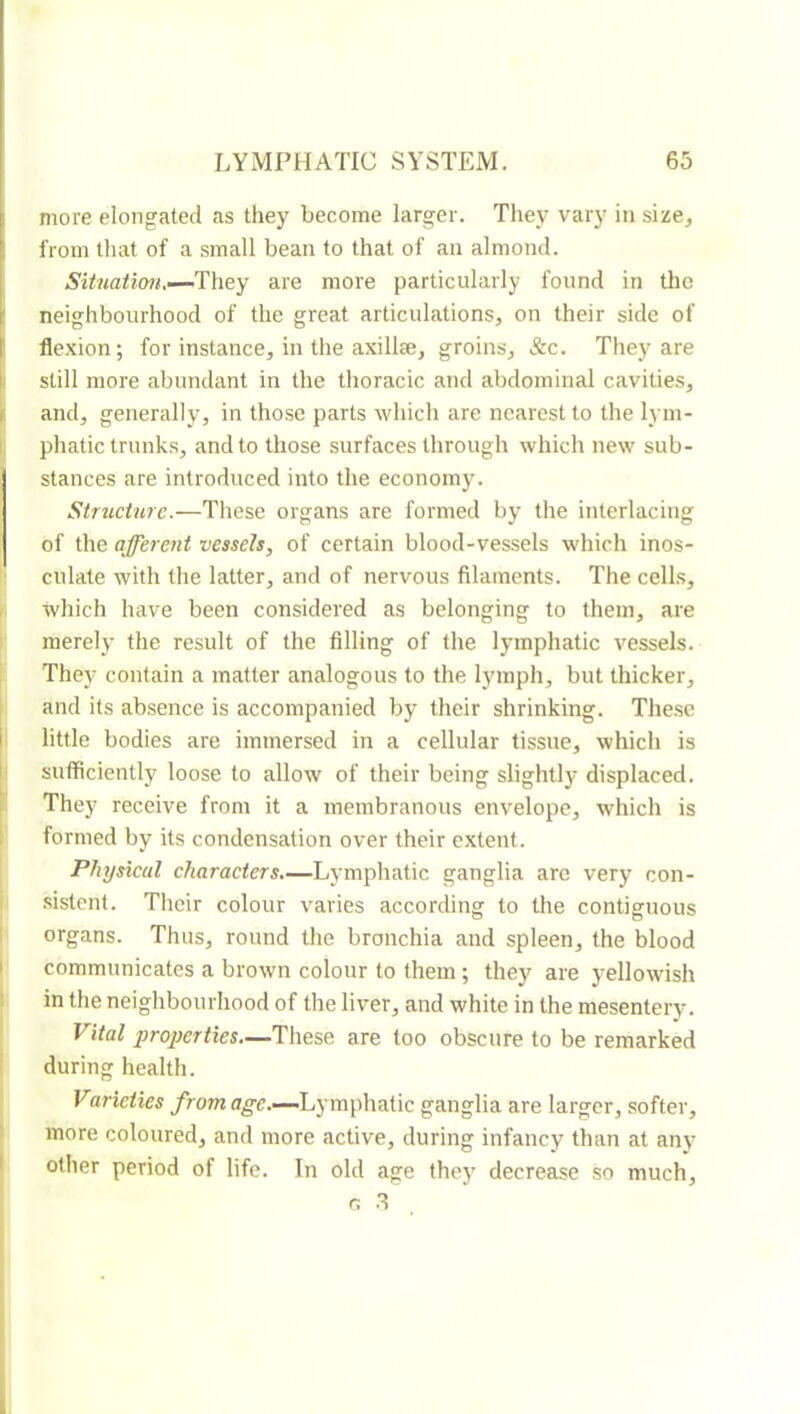 more elongated as they become larger. They vary in size, from that of a small bean to that of an almond. SUnation.—They are more particularly found in tlic ' neighbourhood of the great articulations, on their side of f flexion; for instance, in tlie axillæ, groins, &c. They are I still more abundant in the thoracic and abdominal cavities, 1 and, generally, in those parts which are nearest to the lym- I phatic trunks, and to those surfaces through which new sub- stances are introduced into the economy. Structure.—These organs are formed by the interlacing of the afferent vessels, of certain blood-vessels which inos- t‘ dilate with the latter, and of nervous filaments. The cells, , which have been considered as belonging to them, are ; merely the result of the filling of the lymphatic vessels. ' They contain a matter analogous to the lymph, but thicker, I and its absence is accompanied by their shrinking. These [little bodies are immersed in a cellular tissue, which is sufficiently loose to allow of their being slightly displaced. They receive from it a membranoits env^elope, which is formed by its condensation over their extent. 1 Physical characters—Lymphatic ganglia arc very con- ( sistcnl. Tlicir colour varies according to the contiguous I organs. Thus, round the bronchia and spleen, the blood I communicates a brown colour to them ; they are yellowish in the neighbourhood of the liver, and white in the mesentery. Vital properties—These are too obscure to be remarked during health. Varieties from age.—Lymphatic ganglia are larger, softer, 1 more coloured, and more active, during infancy than at any I other period of life. In old age they decrease so much, o