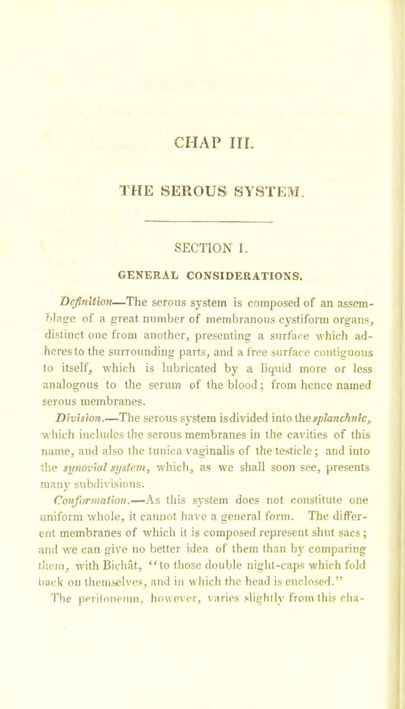 CHAP III. THE SEROUS SYSTEM. SECTION I. GENERAL CONSIDERATIONS, Definition—The serous system is composed of an assem- bla<re of a great number of membranous cystiform organs, distinct one from another, presenting a surface which ad- heres to the surrounding parts, and a free surface contiguous to itself, which is lubricated bj' a liquid more or less analogous to the serum of the blood ; from hence named serous membranes. Division.—The serous system is divided into ihe splanchnic, which includes the serous membranes in the cavities of this name, and also the tunica vaginalis of the testicle; and into the synovial system, which, as we shall soon .see, presents many subdivi.sio7is. Conformation.—As this system does not constitute one uniform whole, it cannot have a general form. The differ- ent membranes of which it is composed represent shut sacs ; and we can give no better idea of them than by comparing ilicm, with Bicluit, “to those double night-caps which fold t)ack on themselves, and in which the head is cnclo.sed.” Tlie perilnnenm. howe\rr, varies slightly from this flia-