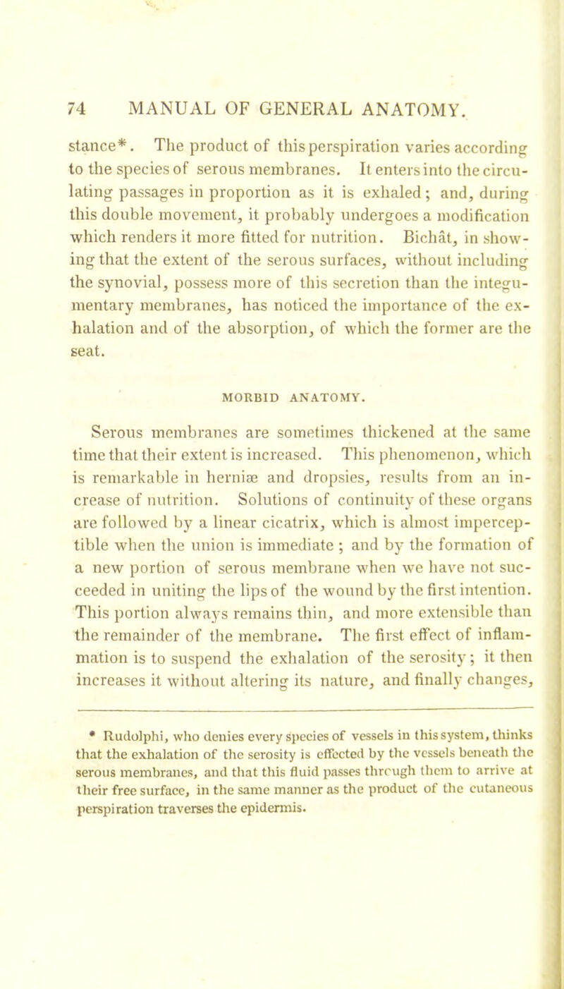 stance*. The product of this perspiration varies according to the species of serous membranes. It enters into the circu- lating passages in proportion as it is exhaled ; and, during this double movement, it probably undergoes a modification which renders it more fitted for nutrition. Bichat, in show- ing that the extent of the serous surfaces, without including the synovial, possess more of this secretion than the integu- mentary membranes, has noticed the importance of the ex- halation and of the absorption, of which the former are the seat. MORBID ANATOMY. I I Serous membranes are sometimes thickened at the same j time that their extent is increased. This phenomenon, which i is remarkable in herniæ and dropsies, results from an in- . crease of nutrition. Solutions of continuity of these organs j are followed by a linear cicatrix, which is almost impercep- j tible when the union is immediate ; and by the formation of | a new portion of serous membrane when we have not suc- ceeded in uniting the lips of the wound by the first intention. This portion always remains thin, and more extensible than the remainder of the membrane. The first effect of inflam- mation is to suspend the exhalation of the serosity ; it then increases it without altering its nature, and finally changes. • Rudolphi, wlio denies every species of vessels in this system, thinks that the exhalation of the serosity is effected by the vessels beneath tlie serous membranes, and that this fluid passes threugh them to arrive at their free surface, in the same manner as the product of the cutaneous perspiration traverses the epidermis.