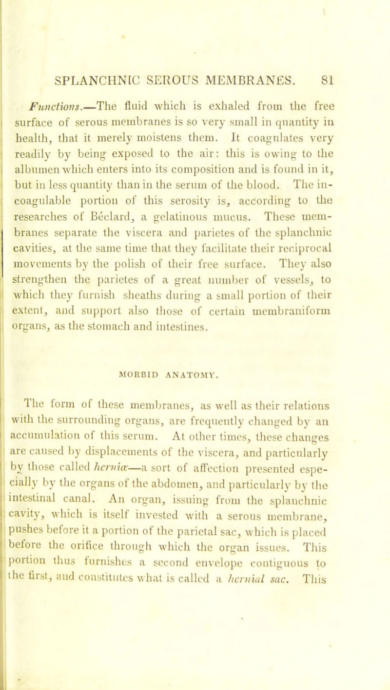 I 1 SPLANCHNLC SEROUS MEMBRANES. 81 Funciions.—The fluid whicli is exhaled from the free I surface of serous membranes is so very small in quantity in health, tliat it merely moistens them. It coagulates very • readily by being exposed to the air: tliis is owing to the I albumen which enters into its composition and is found in it, I but in less quantity than in tlie serum of the blood. The in- , coagulable portion of this serosity is, according to the ‘ researches of Bedard, a gelatinous mucus. These mem- branes separate the viscera and parietes of the splanchnic cavities, at the same time that they facilitate their reciprocal movements by the polish of their free surface. They also strengthen the parietes of a great number of vessels, to |l which they furnish sheaths during a small portion of their extent, and support also those of certain membranifonn organs, as the stomach and inte.stines. MORBID ANATOMY. Ihe torm of these membranes, as well as their relations with the surrounding organs, are frequently changed by an accumulation ot this serum. At other times, these changes are caused by displacements of the viscera, and particularly I by those called hcrvicc—a sort of affection presented espe- cially by the organs of the abdomen, and particularly by the intestinal canal. An organ, issuing from the splanchnic cavity, which is itself invested with a serous membrane, pu.shes before it a portion of the parietal sac, which is placed belore the orifice through which the organ issues. This [lortion thus lurnishes a second envelope contiguous to the first, and constitutes what is called a Itcrniul sac. This i