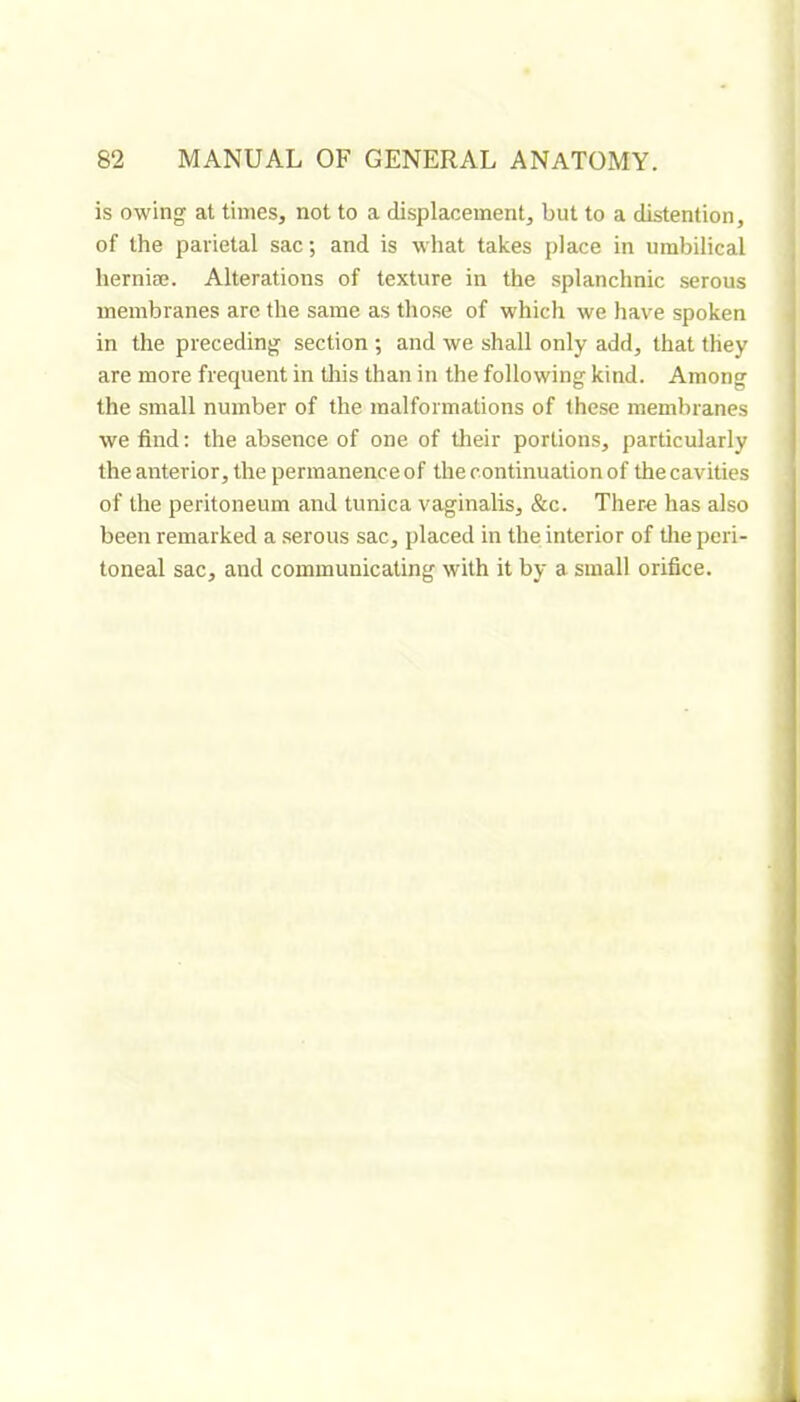 is owing at times, not to a displacement, but to a distention, of the parietal sac; and is what takes place in umbilical herniœ. Alterations of texture in the splanchnic serous membranes are the same as those of which we have spoken in the preceding section ; and we shall only add, that they are more frequent in tliis than in the following kind. Among the small number of the malformations of these membranes we find: the absence of one of their portions, particularly the anterior, the permanence of the continuation of the cavities of the peritoneum and tunica vaginalis, &c. Ther-e has also been remarked a serous sac, placed in the interior of the peri- toneal sac, and communicating with it by a small orifice.