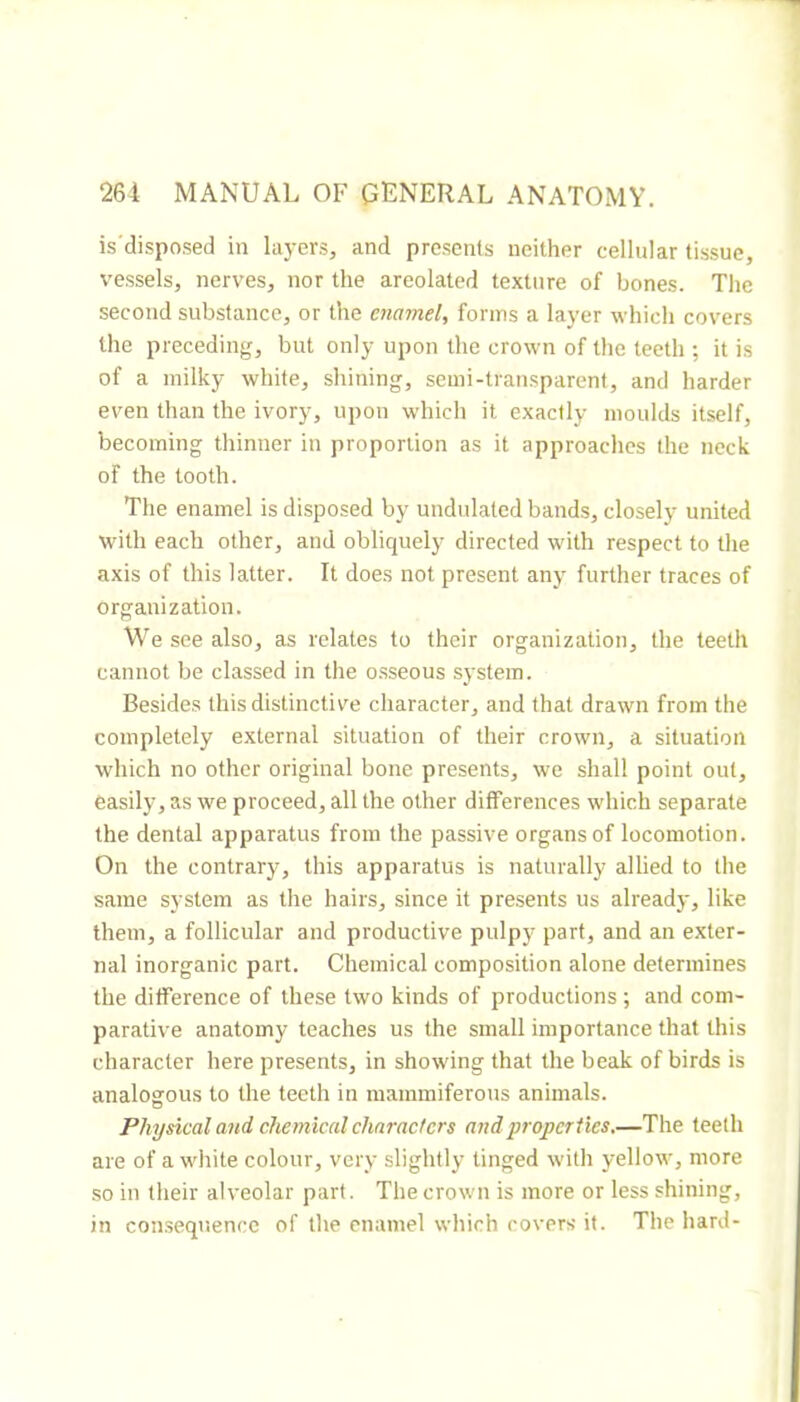 is'disposed in layers, and presents neither cellular tissue, vessels, nerves, nor the areolated texture of bones. Tlie second substance, or the enamel, forms a layer which covers the preceding, but only upon the crown of the teeth ; it is of a milky white, shining, semi-transparent, and harder even than the ivory, upon which it exactly moulds itself, becoming thinner in proportion as it approaches the neck of the tooth. The enamel is disposed by undulated bands, closely united with each other, and obliquely directed with respect to the axis of this latter. It does not present any further traces of organization. We see also, as relates to their organization, the teeth cannot be classed in the o.sseous system. Besides this distinctive character, and that drawn from the completely external situation of their crown, a situation which no other original bone presents, we shall point out, easily, as we proceed, all the other differences which separate the dental apparatus from the passive organs of locomotion. On the contrary, this apparatus is naturally allied to the same system as the hairs, since it presents us already, like them, a follicular and productive pulpy part, and an exter- nal inorganic part. Chemical composition alone determines the difference of these two kinds of productions ; and com- parative anatomy teaches us the small importance that this character here presents, in showing that the beak of birds is analogous to the teeth in mammiferous animals. Physical and chemical characters and properties.—The teeth are of a white colour, very slightly tinged with yellow, more ■SO in their alveolar part. The crown is more or less shining, in consequence of the enamel which covers it. The hard-