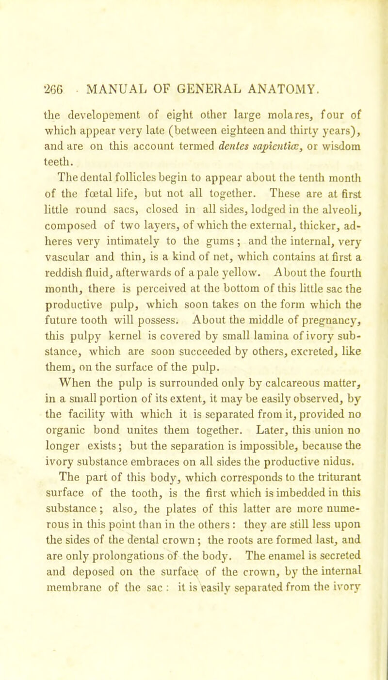 the developement of eight other large molares, four of which appear very late (between eighteen and thirty years), and are on this account termed denies sapientice, or wisdom teeth. The dental follicles begin to appear about the tenth month of the foetal life, but not all together. These are at first little round sacs, closed in all sides, lodged in the alveoli, composed of two layers, of which the external, thicker, ad- heres very intimately to the gums ; and the internal, very vascular and thin, is a kind of net, which contains at first a reddish fluid, afterwards of a pale yellow. About the fourth month, there is perceived at the bottom of this little sac the productive pulp, which soon takes on the form which the future tooth will possess. About the middle of pregnancy, this pulpy kernel is covered by small lamina of ivory sub- stance, which are soon succeeded by others, excreted, like them, on the surface of the pulp. When the pulp is surrounded only by calcareous matter, in a small portion of its extent, it may be easily observed, by the facility with which it is separated from it, provided no organic bond unites them together. Later, this union no longer exists ; but the separation is impossible, because the ivory substance embraces on all sides the productive nidus. The part of this body, which corresponds to the triturant surface of the tooth, is the first which is imbedded in this substance ; also, the plates of this latter are more nume- rous in this point than in the others : they are still less upon the sides of the dental crown ; the roots are formed last, and are only prolongations of the body. The enamel is secreted and deposed on the surface of the crown, by the internal membrane of the sac ; it is easily separated from the ivory