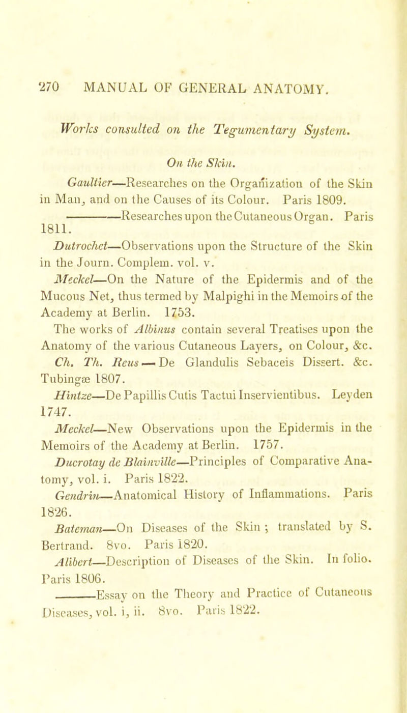Works consulted on the Tegumentary System. On the Skin. Gaultier—Researches on the Organization of the Skin in Maiij and on the Causes of its Colour. Paris 1809. Researches upon the Cutaneous Organ. Paris 1811. Dutrochet—Observations upon the Structure of the Skin in the Journ. Complem. vol. v. Meckel—On the Nature of the Epidermis and of the Mucous Net, thus termed by Malpighi in the Memoirs of the Academy at Berlin. 1753. The works of Albinus contain several Treatises upon the Anatomy of the various Cutaneous Laj'ers, on Colour, &c. Ch. Th. Reus — Oe Glandulis Sebaceis Dissert. &c. Tubingæ 1807. Hintze—De Papillis Cutis Tactui Inservientibus. Leyden 1747. Meckel—New Observations upon the Epidermis in the Memoirs of the Academy at Berlin. 1757. Ducrotay de Blainville—Principles of Comparative Ana- tomy, vol. i. Paris 18*22. Gcndrin—Anatomical History of Inflammations. Paris 18*26. Bateman—On Diseases of the Skin ; translated by S. Bertrand. 8vo. Paris 18*20. Alibcrt—Description of Di.seases of the Skin. In folio. Paris 1806. Essay on the Theory and Practice of Cutaneous