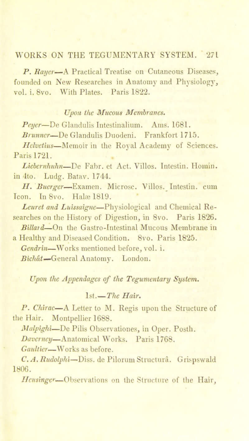 WORKS ON THE TEGUMENTARY SYSTEM. ‘271 P. liaycr—A. Practical Treatise on Cutaneous Diseases, founded on New Researches in Anatomy and Physiology, vol. i. 8vo. With Plates. Paris 182‘2. Upon the Mjicous Mcnibrancs. Peyer—De Glandulis Intestinaliuni. Ams. 1G81. Brunner—De Glandulis Duodeni. Frankfort 1715. Helvétius—Memoir in the Royal Academy of Sciences. Paris 1721. Liehcrnluihn—De Fabr. et Act. Villos. Intestin. Homin. in 4to. Ludg. Batav. 1744. //. Buerger—Microsc. Villos._ Intestin, cum Icon. In 8vo. Halæ 1819. Leuret and Luissaigne—Physiological and Chemical Re- searches on the History of Digestion, in 8vo. Paris 1826. Billaid—On the G astro-Intestinal Mucous Membrane in a Healthy and Diseased Condition. 8vo. Paris 1825. Gendrtn—Works mentioned before, vol. i. .Bic/iaf—General Anatomy. London. Upon the Appendages of the Tegumentary System. 1st. — The Hair. P. Chirac—A Letter to M. Regis upon the Structure of tlie Hair. Montpellier 1688. Malpighi—De Pilis Observationes, in Oper. Posth. Daverncy—Anatomical Works. Paris 1768. Gaultier—Works as before. C.A. Rudolphi—Diss. de Pilorum Structura. Grbpswald 1806.