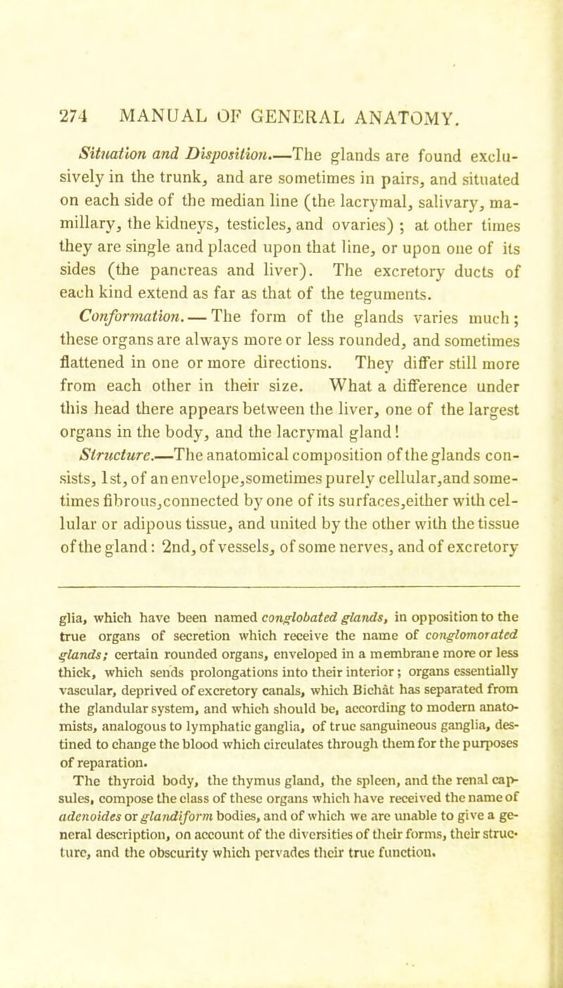 Situation and Disposition.—The glands are found exclu- sively in the trunk, and are sometimes in pairs, and situated on each side of the median line (the lacrymal, salivary, ma- millary, the kidneys, testicles, and ovaries) ; at other times they are single and placed upon that line, or upon one of its sides (the pancreas and liver). The excretory ducts of each kind extend as far as that of the teguments. Conformation. — The form of the glands varies much; these organs are always more or less rounded, and sometimes flattened in one or more directions. They differ still more from each other in their size. What a difference under this head there appears between the liver, one of the largest organs in the body, and the lacrymal gland ! Structure.—The anatomical composition of the glands con- sists, 1st, of an envelope,sometimes purely cellular,and some- times fibrous,connected by one of its surfaces,either with cel- lular or adipous tissue, and united by the other with the tissue of the gland : 2nd, of vessels, of some nerves, and of excretory- glia, which have been namei conglobated glands, in opposition to the true organs of secretion which receive the name of conglomoraied glands I certain rounded organs, enveloped in a membrane more or less thick, which sends prolongations into their interior ; organs essentially vascular, deprived of excretory canals, which Bichat has separated from the glandular system, and which should be, according to modem anato- mists, analogous to lymphatic ganglia, of true sanguineous ganglia, des- tined to change the blood which circulates through them for the purposes of reparation. The thyroid body, the thymus gland, the spleen, and the renal cap- sules, compose the class of these organs which have received the name of adenoides ox glandiform bodies, and of which we are miable to give a ge- neral description, on account of the diversities of tlieir forms, their struc- ture, and the obscurity which pervades their true function.