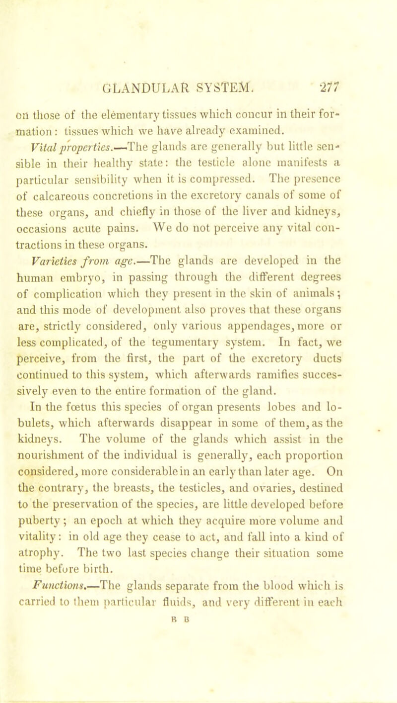 on those of the elémentary tissues which concur in their for- mation : tissues which we have already examined. Vital2)'ropertics.-—'Y\\Q glands are generally Init little sen- sible in their healthy state; tlie testicle alone manifests a particular sensibility when it is compressed. The presence of calcareous concretions in the excretory canals of some of these organs, and chiefly in those of the liver and kidneys, occasions acute pains. We do not perceive any vital con- tractions in these organs. Varieties from age.—The glands are developed in the human embryo, in passing through the different degrees of complication which they present in the skin of animals ; and this mode of development also proves that these organs are, strictly considered, only various appendages, more or less complicated, of the tegumentary system. In fact, we perceive, from the first, the part of the excretory ducts continued to this system, which afterwards ramifies succes- sively even to the entire formation of the gland. In the foetus this species of organ presents lobes and lo- bulets, which afterwards disappear in some of them, as the kidneys. The volume of the glands which assist in the nourishment of the individual is generally, each proportion considered, more considerable in an early than later age. On the contrary, the breasts, the testicles, and ovaries, destined to the preservation of the species, are little developed before puberty ; an epoch at which they acquire more volume and vitality : in old age they cease to act, and fall into a kind of atrophy. The two last species change their situation some time before birth. Functions.—The glands separate from the blood which is carried to them particular fluids, and very different in each R B