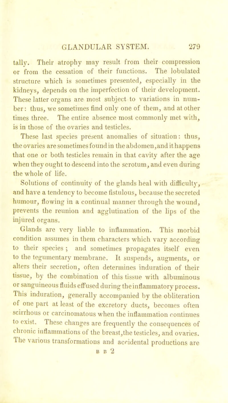 tally. Their atrophy may result from their compression or from the cessation of their functions. The lobulated structure which is sometimes presenterl, especially in the kidneys, depends on the imperfection of their development. These latter organs are most subject to variations in num- ber: thus, we sometimes find only one of them, and at other times three. The entire absence most commonly met with, is in those of the ovaries and testicles. These last .species present anomalies of situation : thus, the ovaries are sometimes found in the abdomen,and it happens that one or both testicles remain in that cavity after the age when they ought to descend into the scrotum, and even during the whole of life. Solutions of continuity of the glands heal with difficulty, and have a tendency to become fistulous, because the secreted humour, flowing in a continual manner through the wound, prevents the reunion and agglutination of the lips of the injured organs. Glands are very liable to inflammation. This morbid condition assumes in them characters which vary according to their species ; and sometimes propagates itself even to the tegumentary membrane. It suspends, augments, or alters their secretion, often determines induration of their tissue, by the combination of this tissue with albuminous or sanguineous fluids effused during the inflammatory' process. This induration, generally accompanied by the obliteration of one part at least of the e.xcretory ducts, becomes often scirrhous or carcinomatous when the inflammation continues to exist. These changes are frequently the consequences of chronic inflammations of the breast,the testicles, and ovaries. 1 he t arious transformations and accidental productions are B D 2