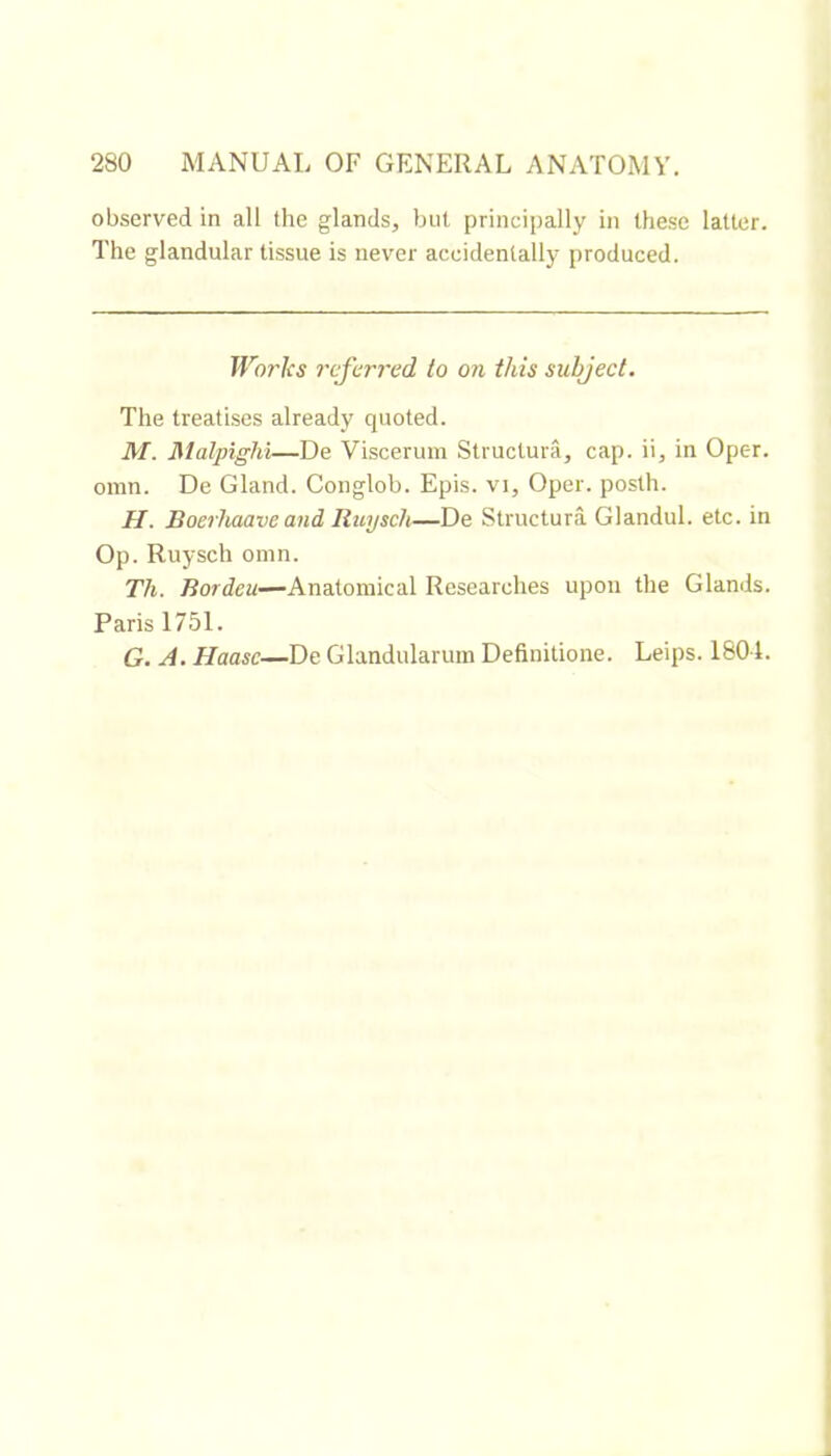 observed in all the glands, but principally in these latter. The glandular tissue is never accidentally produced. Works referred to on this subject. The treatises already quoted. M. Malpighi—De Viscerum Structura, cap. ii, in Oper. omn. De Gland. Conglob. Epis, vi, Oper. posth. H. Boerhaave and Ruysch—De Structura Glandul. etc. in Op. Ruysch omn. Th. Rordeu—Anatomical Researches upon the Glands. Paris 1751. G. A. Haase—De Glandularuin Definitione. Leips. 1804.