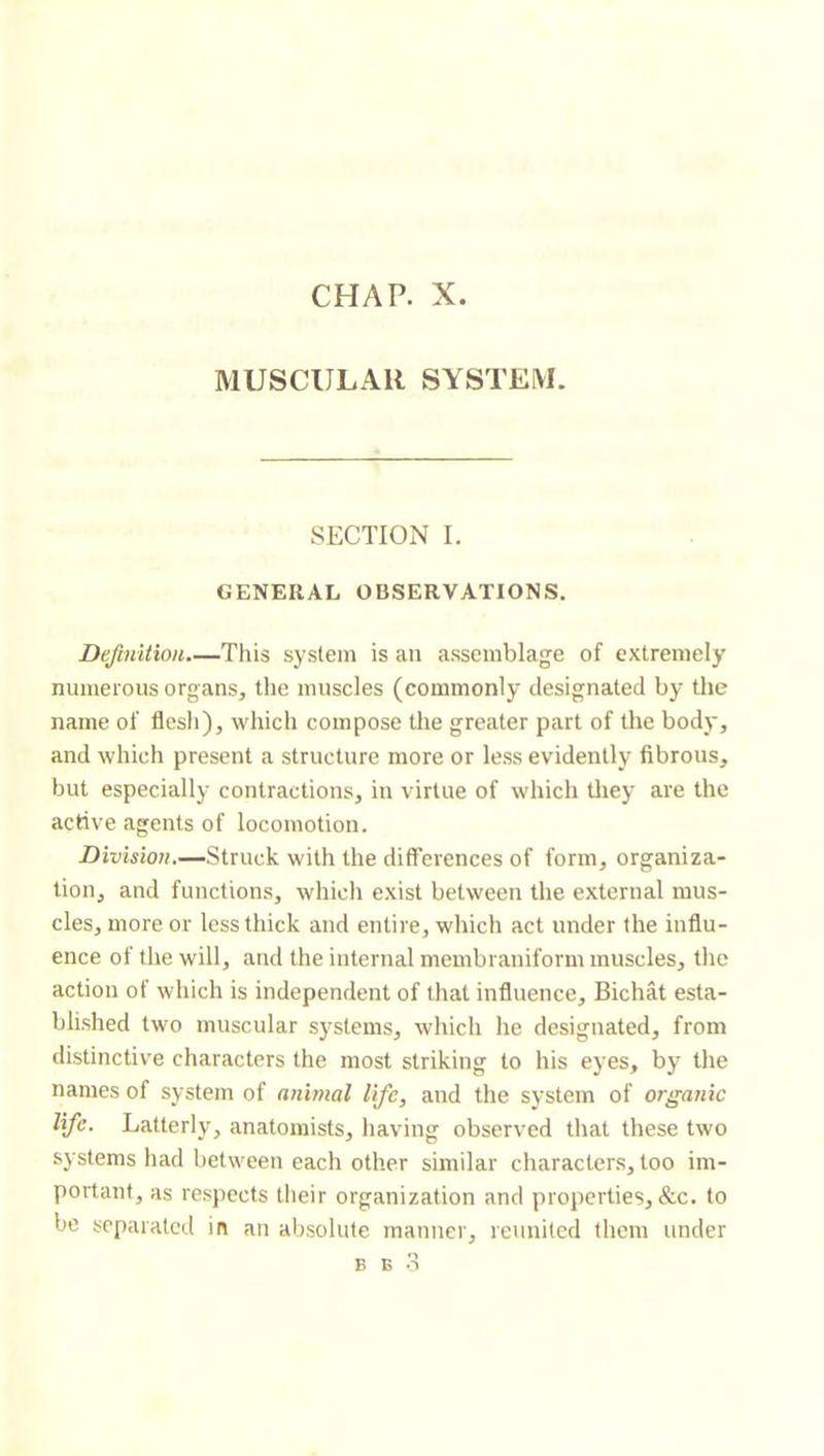CHAP. X. MUSCULAR SYSTEM. SECTION I. GENERAL OBSERVATIONS. Definition.—This system is an assemblage of extremely numerous organs, the muscles (commonly designated by the name of flesh), which compose the greater part of the body, and which present a structure more or less evidently fibrous, but especially contractions, in virtue of which tliey are the active agents of locomotion. Division.—Struck with the differences of form, organiza- tion, and functions, which exist between the external mus- cles, more or less thick and entire, which act under the influ- ence of the will, and the internal membraniform muscles, the action of which is independent of that influence, Bichât esta- blished two muscular systems, which he designated, from distinctive characters the most striking to his eyes, by the names of system of animal life, and the system of organic life. Latterly, anatomists, having observed that these two systems had between each other similar characters, too im- portant, as respects their organization and properties, &c. to be separated in an absolute manner, reunited them under